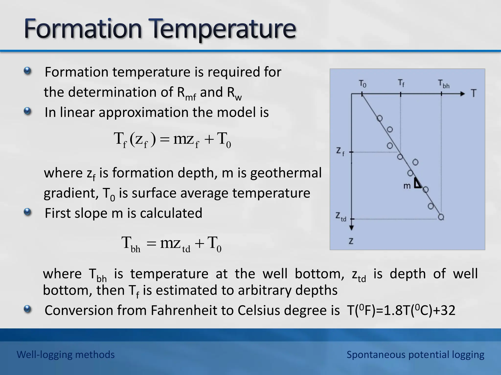 Formation temperature is required for
the determination of Rmf and Rw
In linear approximation the model is
where zf is formation depth, m is geothermal
gradient, T0 is surface average temperature
First slope m is calculated
where Tbh is temperature at the well bottom, ztd is depth of well
bottom, then Tf is estimated to arbitrary depths
Conversion from Fahrenheit to Celsius degree is T(0F)=1.8T(0C)+32
0
f
f
f T
mz
)
(z
T 

0
td
bh T
mz
T 

Well-logging methods Spontaneous potential logging
 