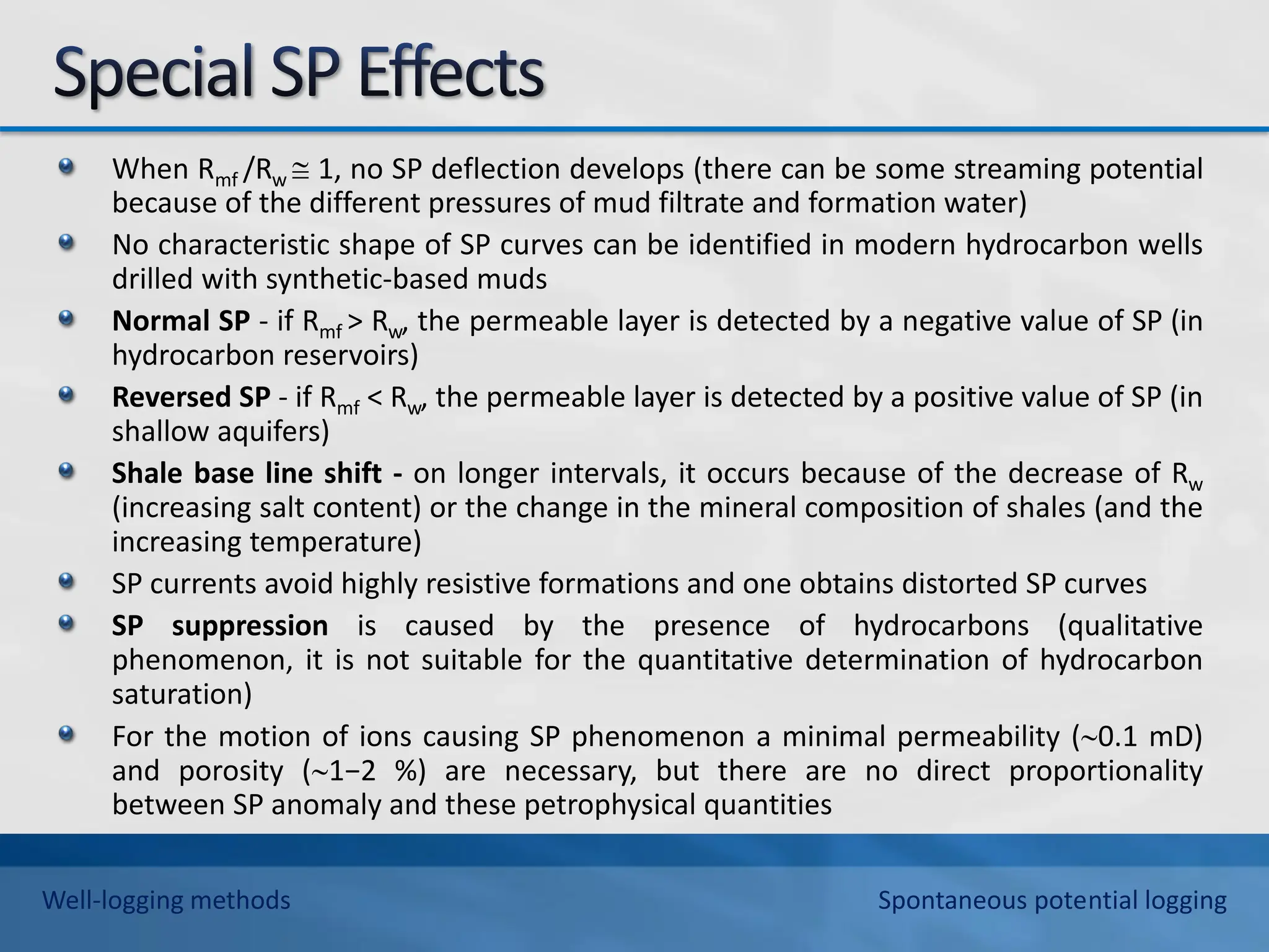 When Rmf /Rw  1, no SP deflection develops (there can be some streaming potential
because of the different pressures of mud filtrate and formation water)
No characteristic shape of SP curves can be identified in modern hydrocarbon wells
drilled with synthetic-based muds
Normal SP - if Rmf > Rw, the permeable layer is detected by a negative value of SP (in
hydrocarbon reservoirs)
Reversed SP - if Rmf < Rw, the permeable layer is detected by a positive value of SP (in
shallow aquifers)
Shale base line shift - on longer intervals, it occurs because of the decrease of Rw
(increasing salt content) or the change in the mineral composition of shales (and the
increasing temperature)
SP currents avoid highly resistive formations and one obtains distorted SP curves
SP suppression is caused by the presence of hydrocarbons (qualitative
phenomenon, it is not suitable for the quantitative determination of hydrocarbon
saturation)
For the motion of ions causing SP phenomenon a minimal permeability (0.1 mD)
and porosity (1−2 %) are necessary, but there are no direct proportionality
between SP anomaly and these petrophysical quantities
Well-logging methods Spontaneous potential logging
 