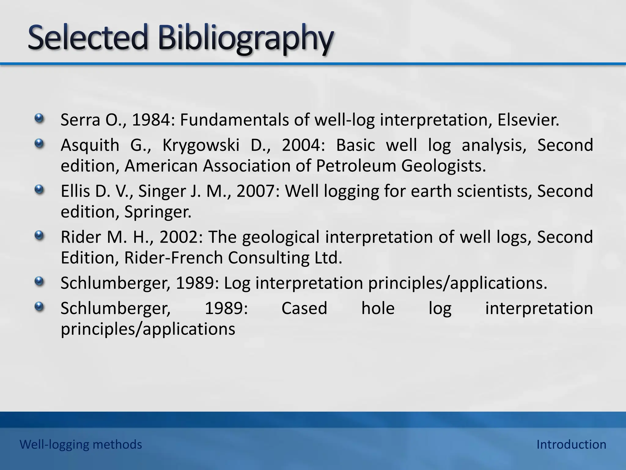 Serra O., 1984: Fundamentals of well-log interpretation, Elsevier.
Asquith G., Krygowski D., 2004: Basic well log analysis, Second
edition, American Association of Petroleum Geologists.
Ellis D. V., Singer J. M., 2007: Well logging for earth scientists, Second
edition, Springer.
Rider M. H., 2002: The geological interpretation of well logs, Second
Edition, Rider-French Consulting Ltd.
Schlumberger, 1989: Log interpretation principles/applications.
Schlumberger, 1989: Cased hole log interpretation
principles/applications
Well-logging methods Introduction
 