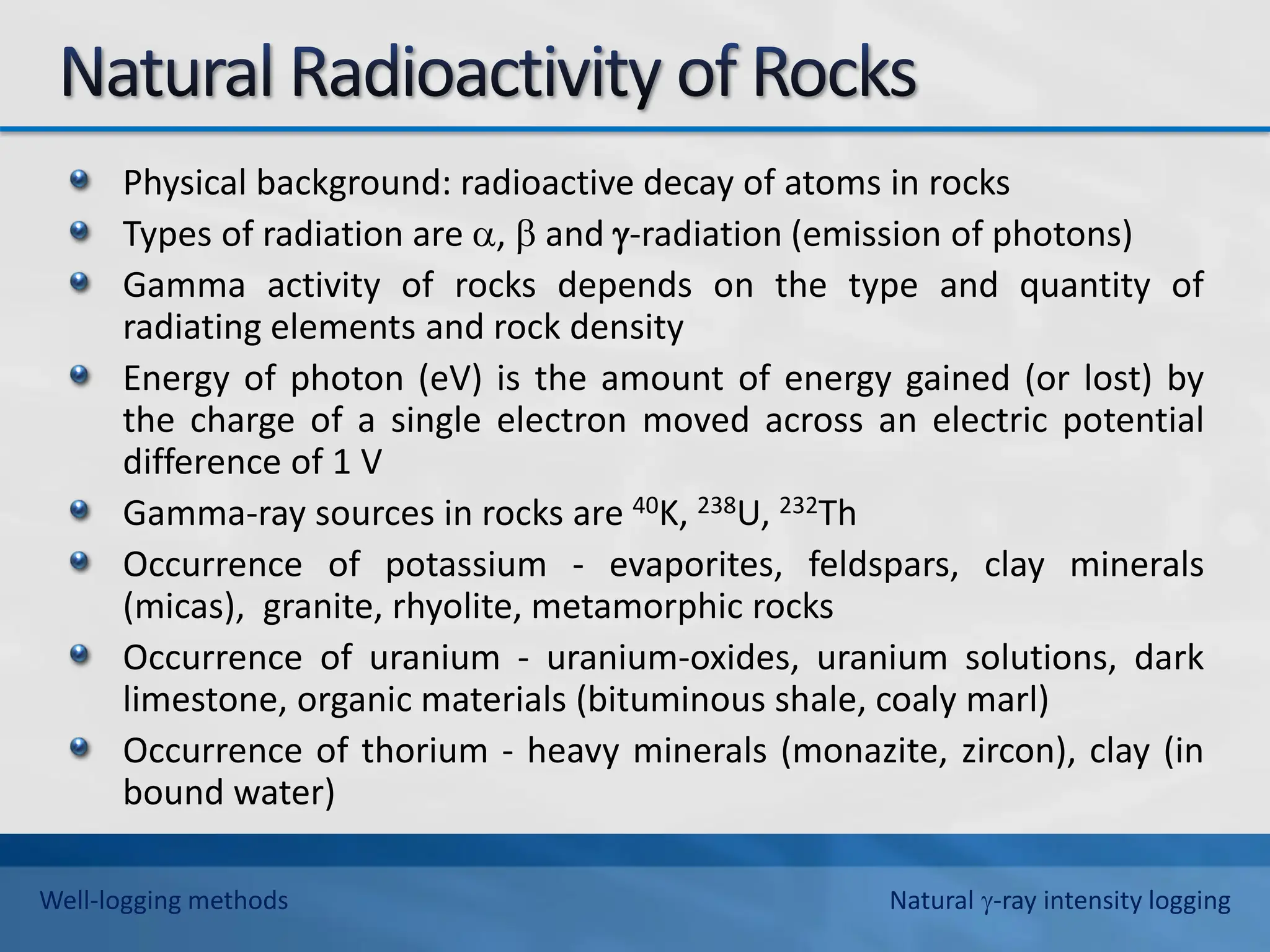 Physical background: radioactive decay of atoms in rocks
Types of radiation are ,  and -radiation (emission of photons)
Gamma activity of rocks depends on the type and quantity of
radiating elements and rock density
Energy of photon (eV) is the amount of energy gained (or lost) by
the charge of a single electron moved across an electric potential
difference of 1 V
Gamma-ray sources in rocks are 40K, 238U, 232Th
Occurrence of potassium - evaporites, feldspars, clay minerals
(micas), granite, rhyolite, metamorphic rocks
Occurrence of uranium - uranium-oxides, uranium solutions, dark
limestone, organic materials (bituminous shale, coaly marl)
Occurrence of thorium - heavy minerals (monazite, zircon), clay (in
bound water)
Well-logging methods Natural -ray intensity logging
 