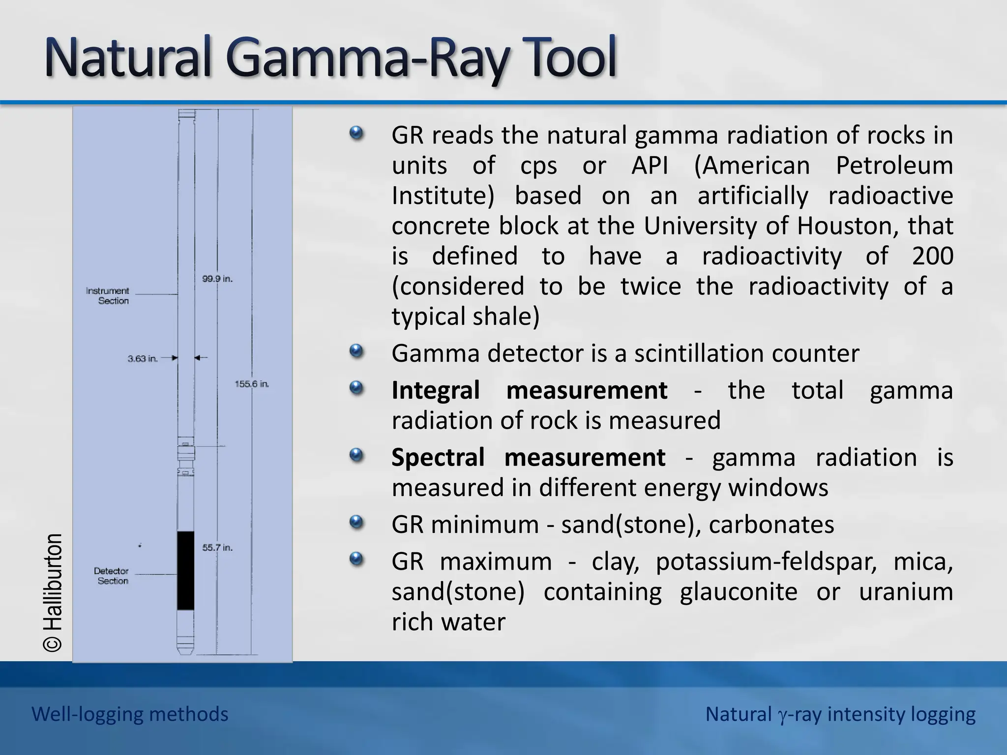 ©
Halliburton
GR reads the natural gamma radiation of rocks in
units of cps or API (American Petroleum
Institute) based on an artificially radioactive
concrete block at the University of Houston, that
is defined to have a radioactivity of 200
(considered to be twice the radioactivity of a
typical shale)
Gamma detector is a scintillation counter
Integral measurement - the total gamma
radiation of rock is measured
Spectral measurement - gamma radiation is
measured in different energy windows
GR minimum - sand(stone), carbonates
GR maximum - clay, potassium-feldspar, mica,
sand(stone) containing glauconite or uranium
rich water
Well-logging methods Natural -ray intensity logging
 