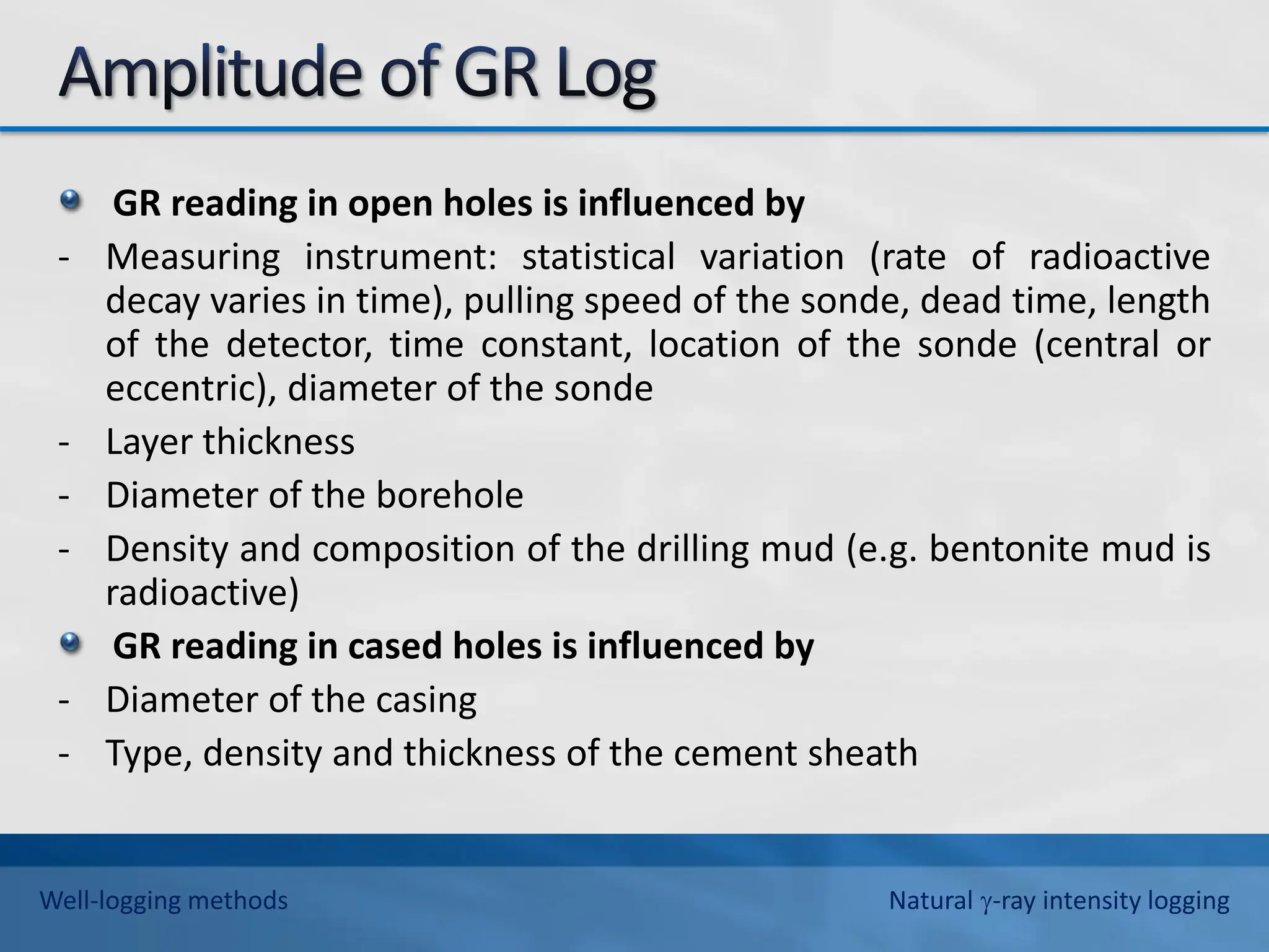GR reading in open holes is influenced by
- Measuring instrument: statistical variation (rate of radioactive
decay varies in time), pulling speed of the sonde, dead time, length
of the detector, time constant, location of the sonde (central or
eccentric), diameter of the sonde
- Layer thickness
- Diameter of the borehole
- Density and composition of the drilling mud (e.g. bentonite mud is
radioactive)
GR reading in cased holes is influenced by
- Diameter of the casing
- Type, density and thickness of the cement sheath
Well-logging methods Natural -ray intensity logging
 