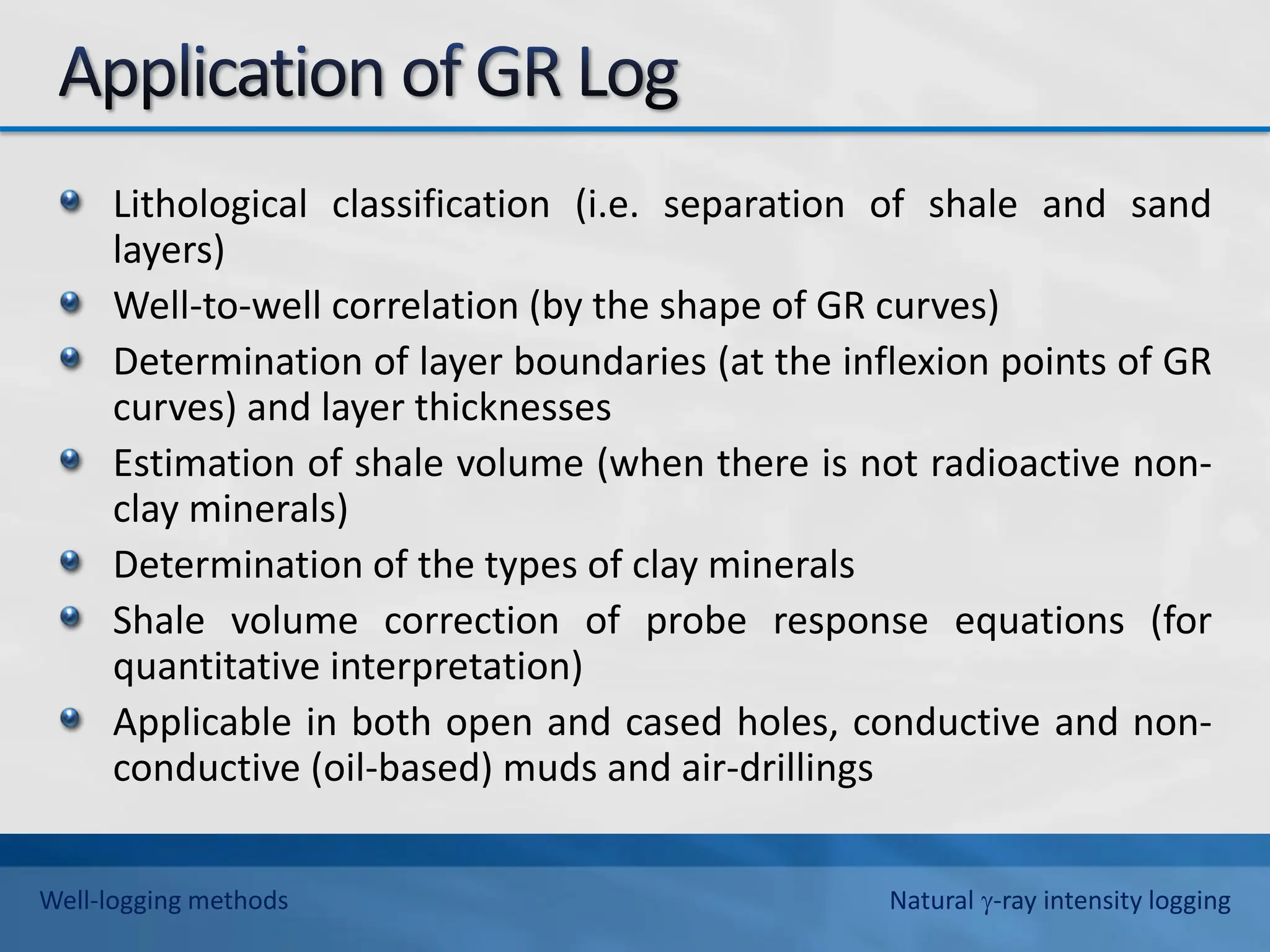 Lithological classification (i.e. separation of shale and sand
layers)
Well-to-well correlation (by the shape of GR curves)
Determination of layer boundaries (at the inflexion points of GR
curves) and layer thicknesses
Estimation of shale volume (when there is not radioactive non-
clay minerals)
Determination of the types of clay minerals
Shale volume correction of probe response equations (for
quantitative interpretation)
Applicable in both open and cased holes, conductive and non-
conductive (oil-based) muds and air-drillings
Well-logging methods Natural -ray intensity logging
 