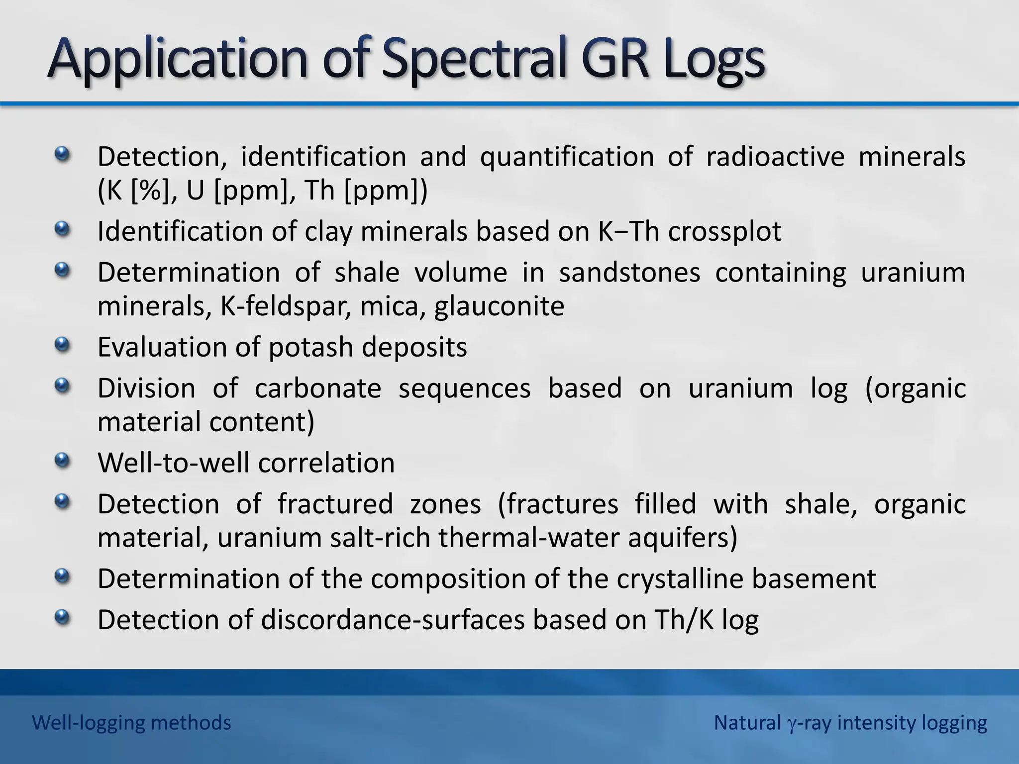 Detection, identification and quantification of radioactive minerals
(K [%], U [ppm], Th [ppm])
Identification of clay minerals based on K−Th crossplot
Determination of shale volume in sandstones containing uranium
minerals, K-feldspar, mica, glauconite
Evaluation of potash deposits
Division of carbonate sequences based on uranium log (organic
material content)
Well-to-well correlation
Detection of fractured zones (fractures filled with shale, organic
material, uranium salt-rich thermal-water aquifers)
Determination of the composition of the crystalline basement
Detection of discordance-surfaces based on Th/K log
Well-logging methods Natural -ray intensity logging
 