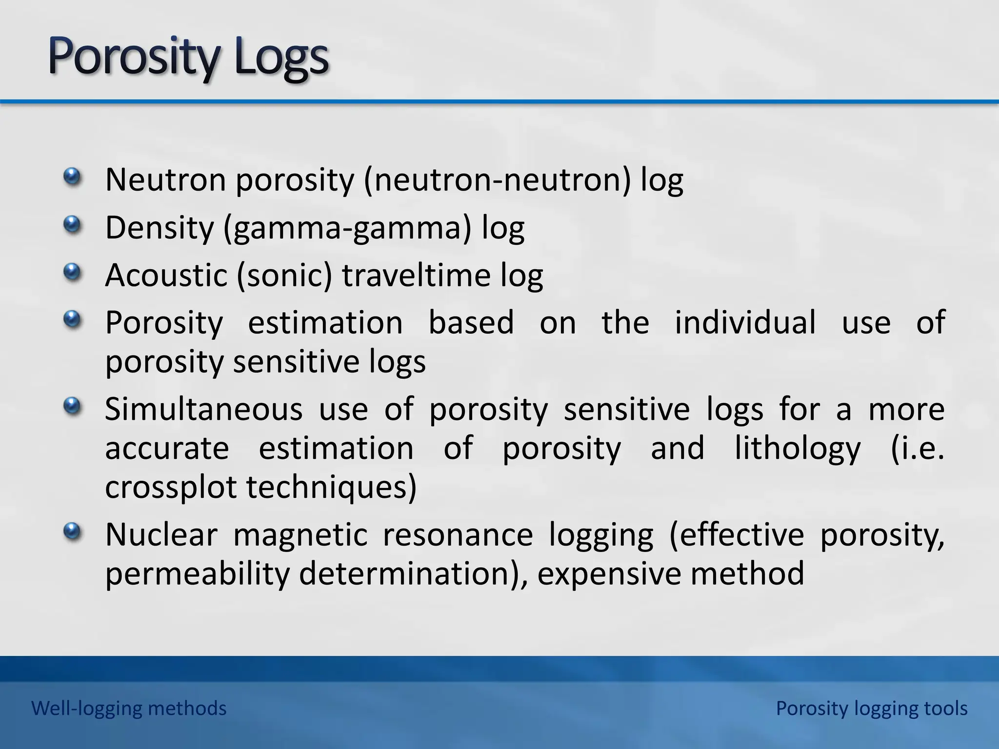 Neutron porosity (neutron-neutron) log
Density (gamma-gamma) log
Acoustic (sonic) traveltime log
Porosity estimation based on the individual use of
porosity sensitive logs
Simultaneous use of porosity sensitive logs for a more
accurate estimation of porosity and lithology (i.e.
crossplot techniques)
Nuclear magnetic resonance logging (effective porosity,
permeability determination), expensive method
Well-logging methods Porosity logging tools
 