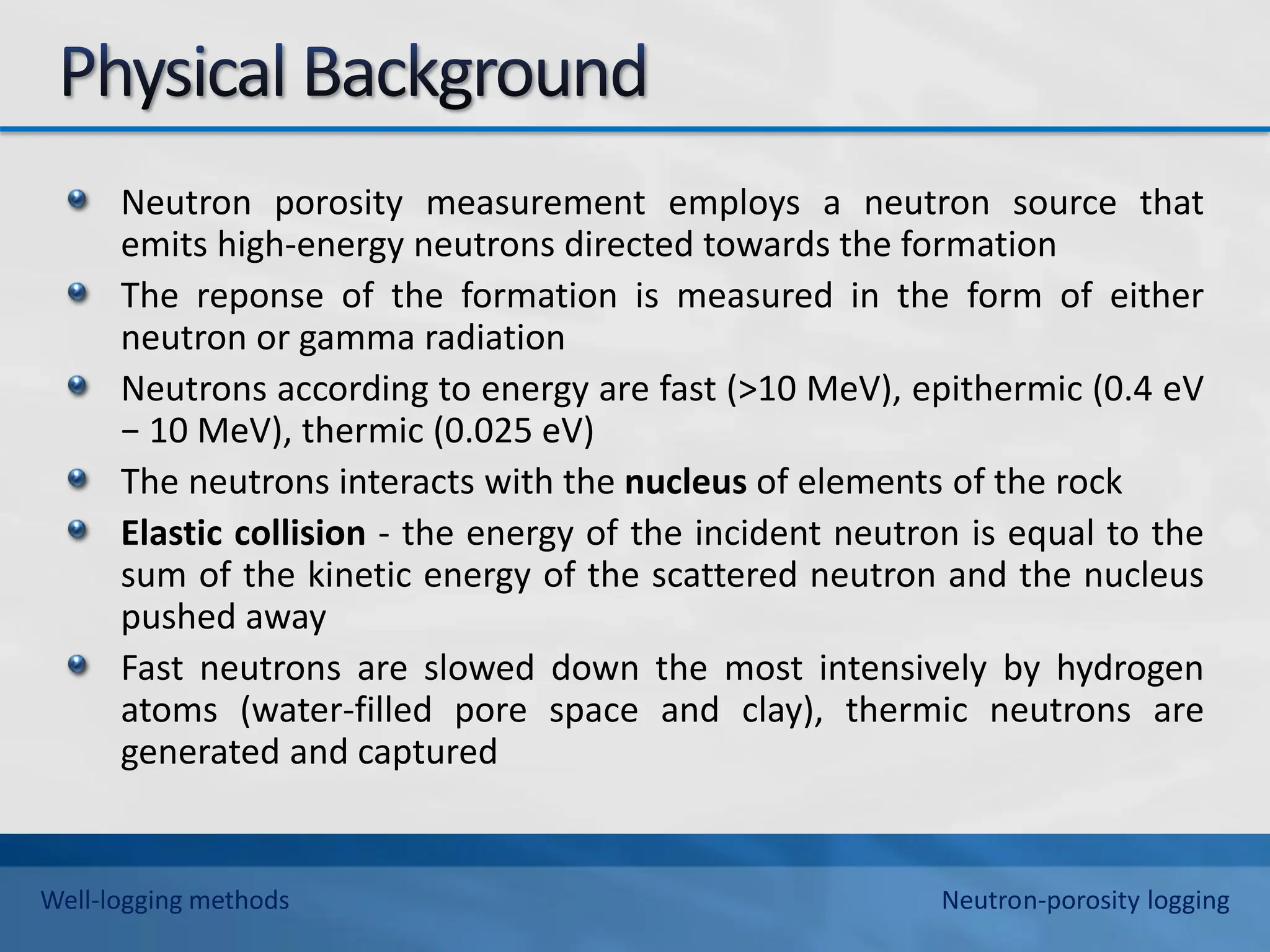 Neutron porosity measurement employs a neutron source that
emits high-energy neutrons directed towards the formation
The reponse of the formation is measured in the form of either
neutron or gamma radiation
Neutrons according to energy are fast (>10 MeV), epithermic (0.4 eV
− 10 MeV), thermic (0.025 eV)
The neutrons interacts with the nucleus of elements of the rock
Elastic collision - the energy of the incident neutron is equal to the
sum of the kinetic energy of the scattered neutron and the nucleus
pushed away
Fast neutrons are slowed down the most intensively by hydrogen
atoms (water-filled pore space and clay), thermic neutrons are
generated and captured
Well-logging methods Neutron-porosity logging
 