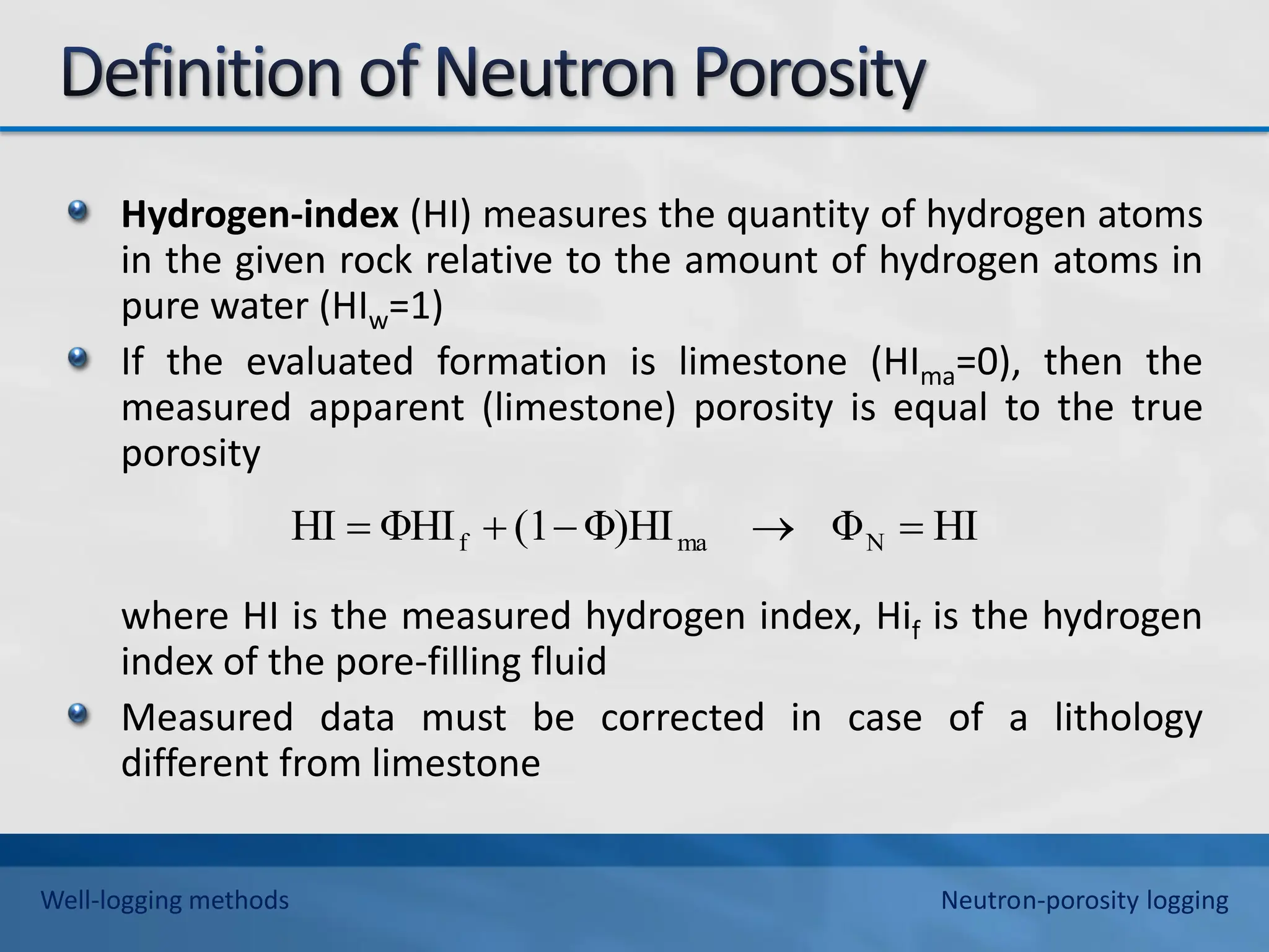 Hydrogen-index (HI) measures the quantity of hydrogen atoms
in the given rock relative to the amount of hydrogen atoms in
pure water (HIw=1)
If the evaluated formation is limestone (HIma=0), then the
measured apparent (limestone) porosity is equal to the true
porosity
where HI is the measured hydrogen index, Hif is the hydrogen
index of the pore-filling fluid
Measured data must be corrected in case of a lithology
different from limestone
HI
Φ
Φ)HI
(1
ΦHI
HI N
ma
f 




Well-logging methods Neutron-porosity logging
 