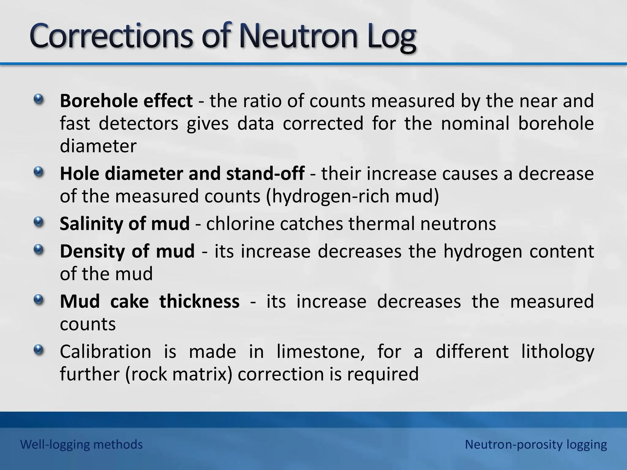 Borehole effect - the ratio of counts measured by the near and
fast detectors gives data corrected for the nominal borehole
diameter
Hole diameter and stand-off - their increase causes a decrease
of the measured counts (hydrogen-rich mud)
Salinity of mud - chlorine catches thermal neutrons
Density of mud - its increase decreases the hydrogen content
of the mud
Mud cake thickness - its increase decreases the measured
counts
Calibration is made in limestone, for a different lithology
further (rock matrix) correction is required
Well-logging methods Neutron-porosity logging
 