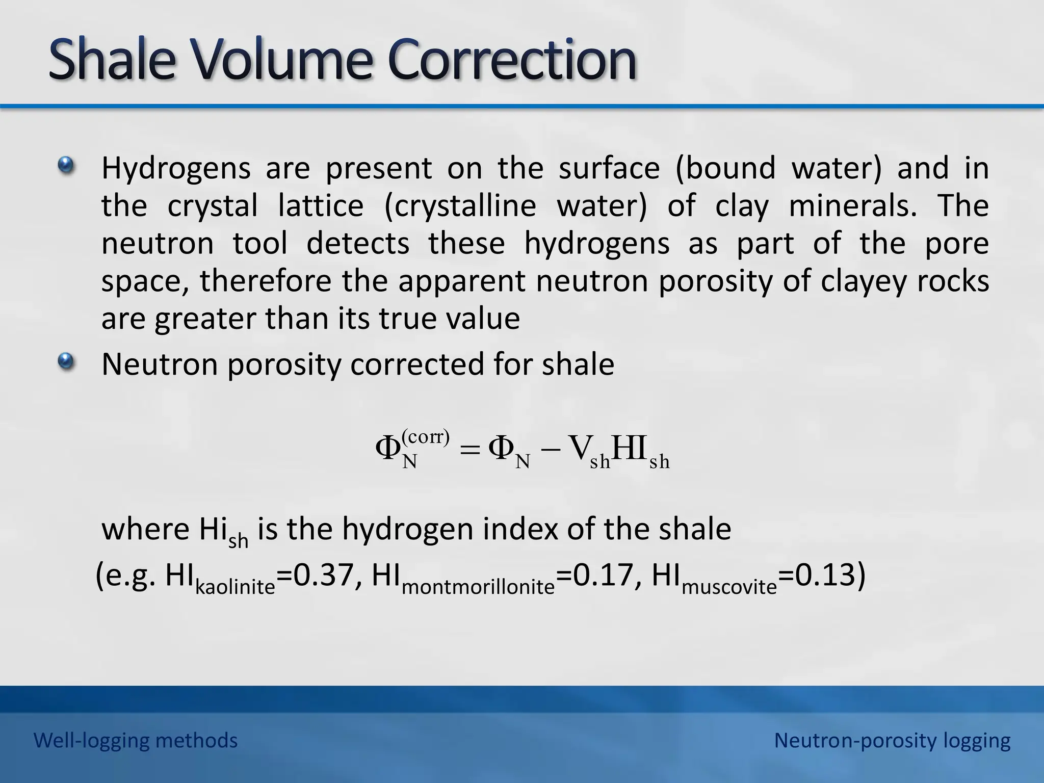 Hydrogens are present on the surface (bound water) and in
the crystal lattice (crystalline water) of clay minerals. The
neutron tool detects these hydrogens as part of the pore
space, therefore the apparent neutron porosity of clayey rocks
are greater than its true value
Neutron porosity corrected for shale
where Hish is the hydrogen index of the shale
(e.g. HIkaolinite=0.37, HImontmorillonite=0.17, HImuscovite=0.13)
sh
sh
N
(corr)
N HI
V
Φ
Φ 

Well-logging methods Neutron-porosity logging
 