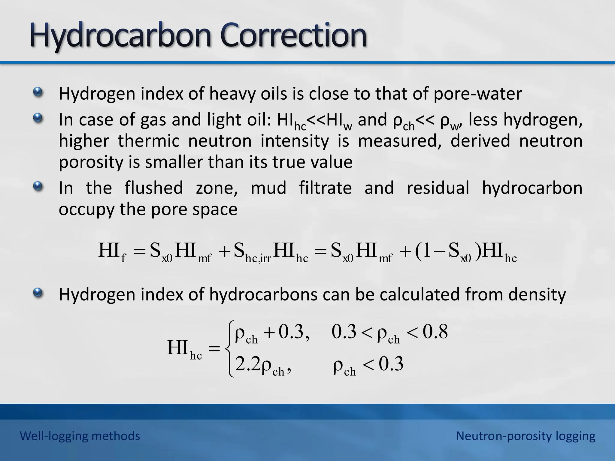 Hydrogen index of heavy oils is close to that of pore-water
In case of gas and light oil: HIhc<<HIw and ρch<< ρw, less hydrogen,
higher thermic neutron intensity is measured, derived neutron
porosity is smaller than its true value
In the flushed zone, mud filtrate and residual hydrocarbon
occupy the pore space
Hydrogen index of hydrocarbons can be calculated from density
hc
x0
mf
x0
hc
irr
hc,
mf
x0
f )HI
S
(1
HI
S
HI
S
HI
S
HI 












0.3
ρ
,
2.2ρ
0.8
ρ
0.3
0.3,
ρ
HI
ch
ch
ch
ch
hc
Well-logging methods Neutron-porosity logging
 