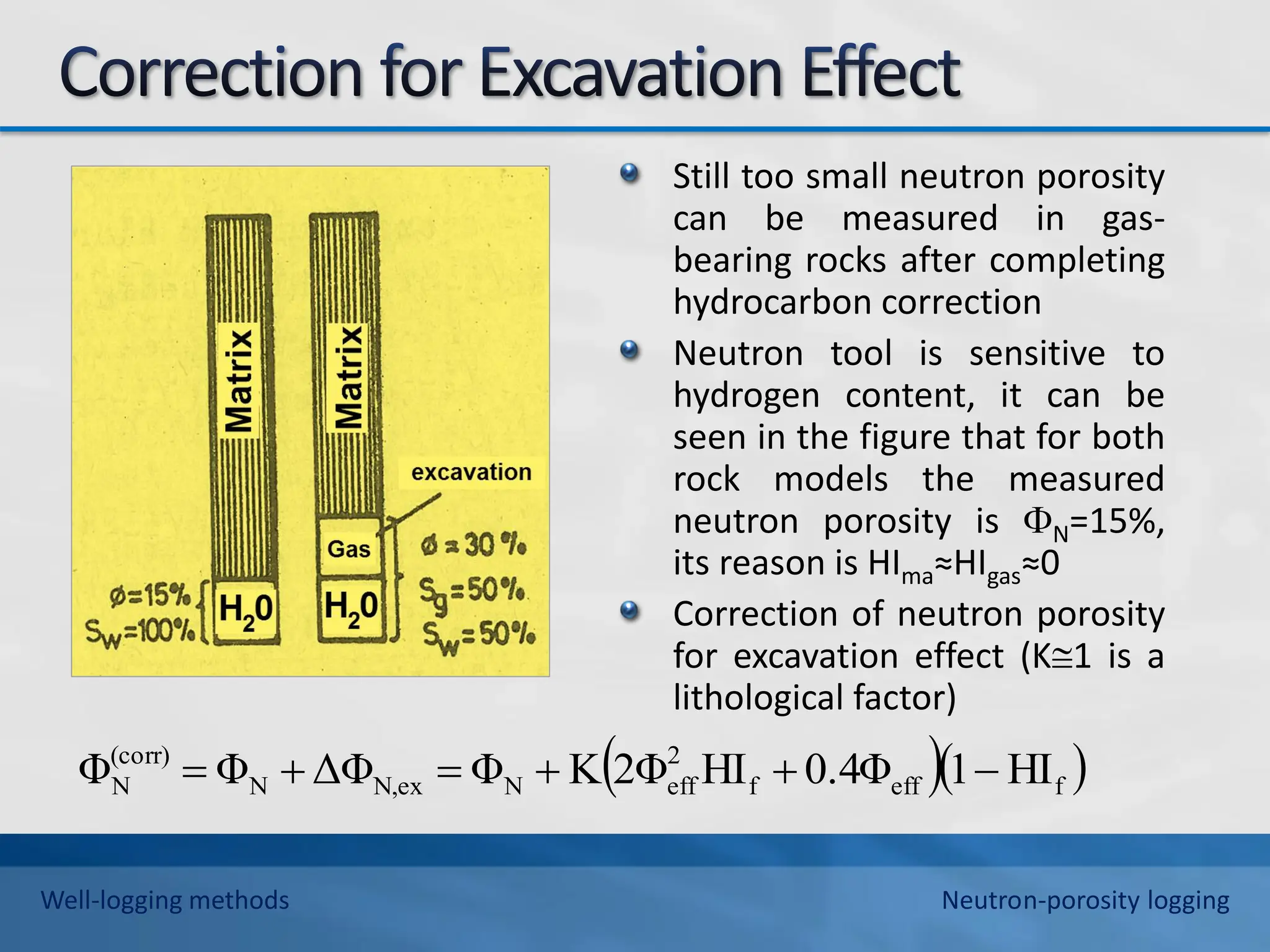 Still too small neutron porosity
can be measured in gas-
bearing rocks after completing
hydrocarbon correction
Neutron tool is sensitive to
hydrogen content, it can be
seen in the figure that for both
rock models the measured
neutron porosity is N=15%,
its reason is HIma≈HIgas≈0
Correction of neutron porosity
for excavation effect (K1 is a
lithological factor)
  
f
eff
f
2
eff
N
N,ex
N
(corr)
N HI
1
0.4Φ
HI
2Φ
K
Φ
ΔΦ
Φ
Φ 





Well-logging methods Neutron-porosity logging
 