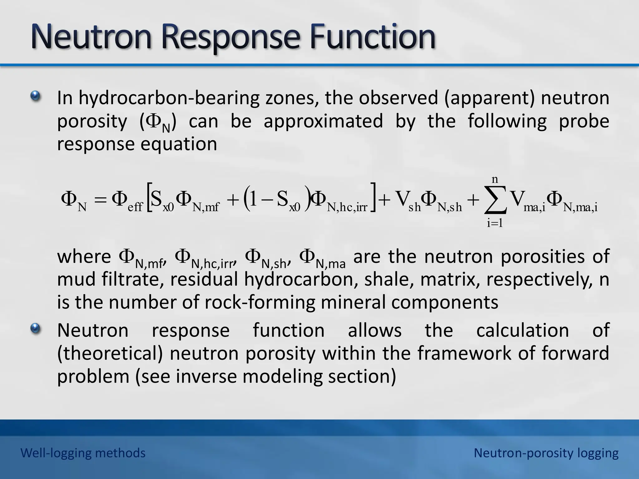 In hydrocarbon-bearing zones, the observed (apparent) neutron
porosity (N) can be approximated by the following probe
response equation
where N,mf, N,hc,irr, N,sh, N,ma are the neutron porosities of
mud filtrate, residual hydrocarbon, shale, matrix, respectively, n
is the number of rock-forming mineral components
Neutron response function allows the calculation of
(theoretical) neutron porosity within the framework of forward
problem (see inverse modeling section)
 
  ma,i
N,
n
1
i
ma,i
sh
N,
sh
hc,irr
N,
x0
mf
N,
x0
eff
N Φ
V
Φ
V
Φ
S
1
Φ
S
Φ
Φ 






Well-logging methods Neutron-porosity logging
 