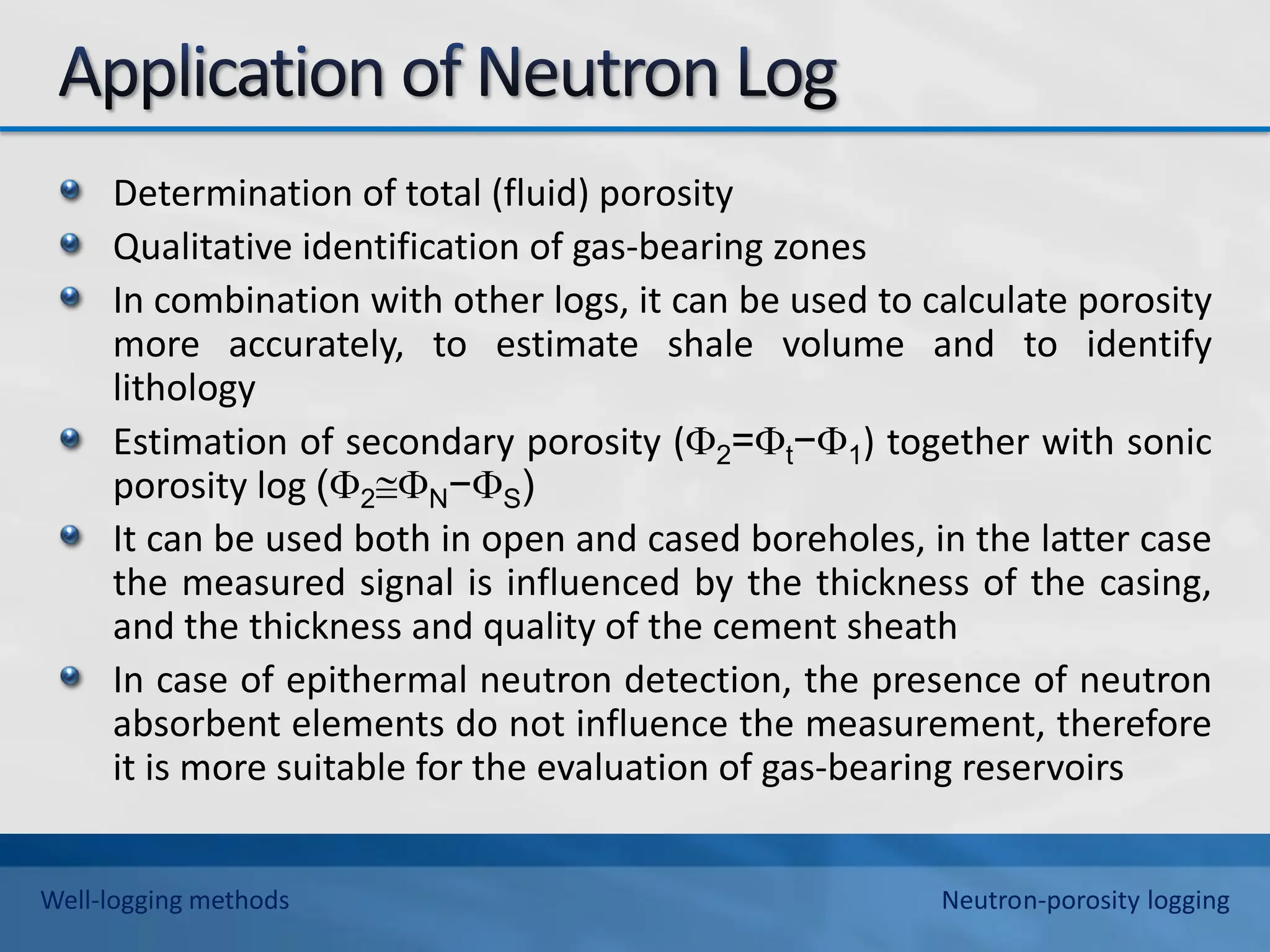 Determination of total (fluid) porosity
Qualitative identification of gas-bearing zones
In combination with other logs, it can be used to calculate porosity
more accurately, to estimate shale volume and to identify
lithology
Estimation of secondary porosity (2=t−1) together with sonic
porosity log (2N−S)
It can be used both in open and cased boreholes, in the latter case
the measured signal is influenced by the thickness of the casing,
and the thickness and quality of the cement sheath
In case of epithermal neutron detection, the presence of neutron
absorbent elements do not influence the measurement, therefore
it is more suitable for the evaluation of gas-bearing reservoirs
Well-logging methods Neutron-porosity logging
 