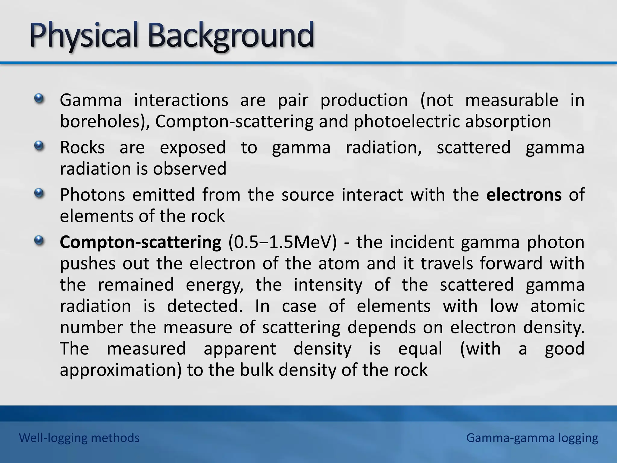Gamma interactions are pair production (not measurable in
boreholes), Compton-scattering and photoelectric absorption
Rocks are exposed to gamma radiation, scattered gamma
radiation is observed
Photons emitted from the source interact with the electrons of
elements of the rock
Compton-scattering (0.5−1.5MeV) - the incident gamma photon
pushes out the electron of the atom and it travels forward with
the remained energy, the intensity of the scattered gamma
radiation is detected. In case of elements with low atomic
number the measure of scattering depends on electron density.
The measured apparent density is equal (with a good
approximation) to the bulk density of the rock
Well-logging methods Gamma-gamma logging
 