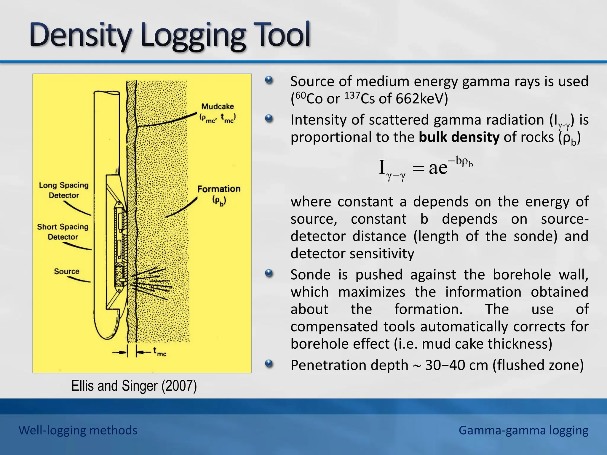 Source of medium energy gamma rays is used
(60Co or 137Cs of 662keV)
Intensity of scattered gamma radiation (I-) is
proportional to the bulk density of rocks (ρb)
where constant a depends on the energy of
source, constant b depends on source-
detector distance (length of the sonde) and
detector sensitivity
Sonde is pushed against the borehole wall,
which maximizes the information obtained
about the formation. The use of
compensated tools automatically corrects for
borehole effect (i.e. mud cake thickness)
Penetration depth  30−40 cm (flushed zone)
b
bρ
γ
γ ae
I 
 
Ellis and Singer (2007)
Well-logging methods Gamma-gamma logging
 