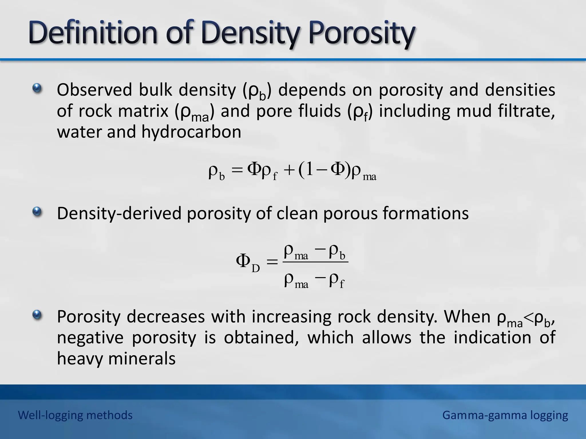 Observed bulk density (ρb) depends on porosity and densities
of rock matrix (ρma) and pore fluids (ρf) including mud filtrate,
water and hydrocarbon
Density-derived porosity of clean porous formations
Porosity decreases with increasing rock density. When ρmaρb,
negative porosity is obtained, which allows the indication of
heavy minerals
f
ma
b
ma
D
ρ
ρ
ρ
ρ
Φ



ma
f
b Φ)ρ
(1
Φρ
ρ 


Well-logging methods Gamma-gamma logging
 