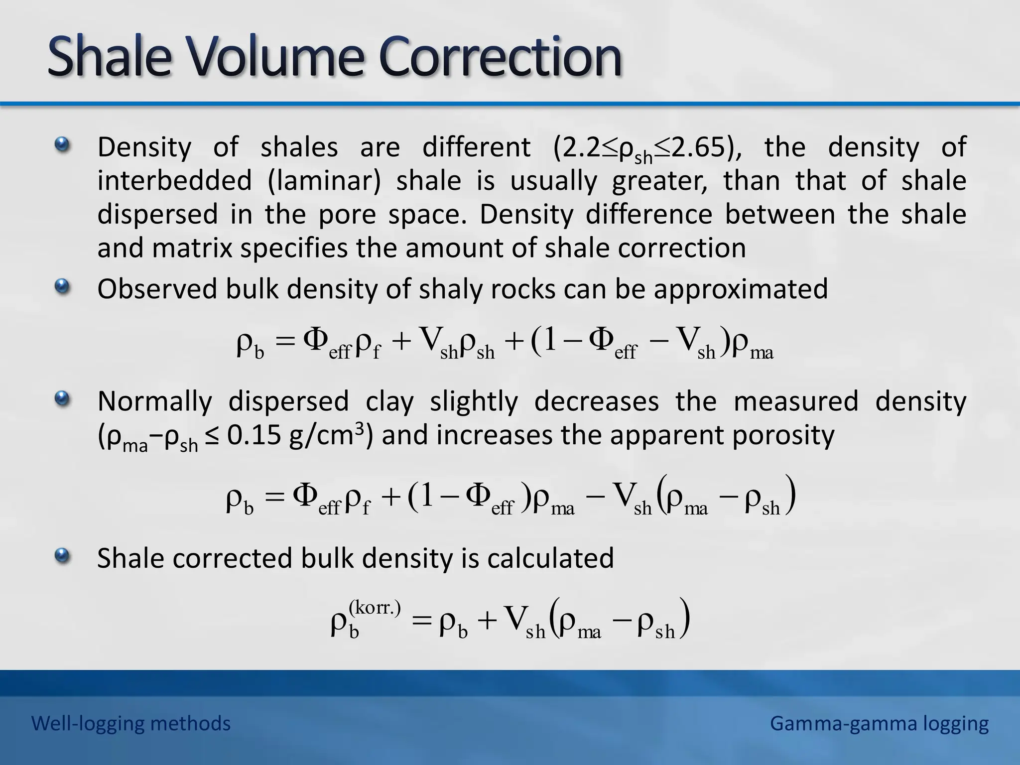 Density of shales are different (2.2ρsh2.65), the density of
interbedded (laminar) shale is usually greater, than that of shale
dispersed in the pore space. Density difference between the shale
and matrix specifies the amount of shale correction
Observed bulk density of shaly rocks can be approximated
Normally dispersed clay slightly decreases the measured density
(ρma−ρsh ≤ 0.15 g/cm3) and increases the apparent porosity
Shale corrected bulk density is calculated
ma
sh
eff
sh
sh
f
eff
b )ρ
V
Φ
(1
ρ
V
ρ
Φ
ρ 




 
sh
ma
sh
ma
eff
f
eff
b ρ
ρ
V
)ρ
Φ
(1
ρ
Φ
ρ 




 
sh
ma
sh
b
(korr.)
b ρ
ρ
V
ρ
ρ 


Well-logging methods Gamma-gamma logging
 