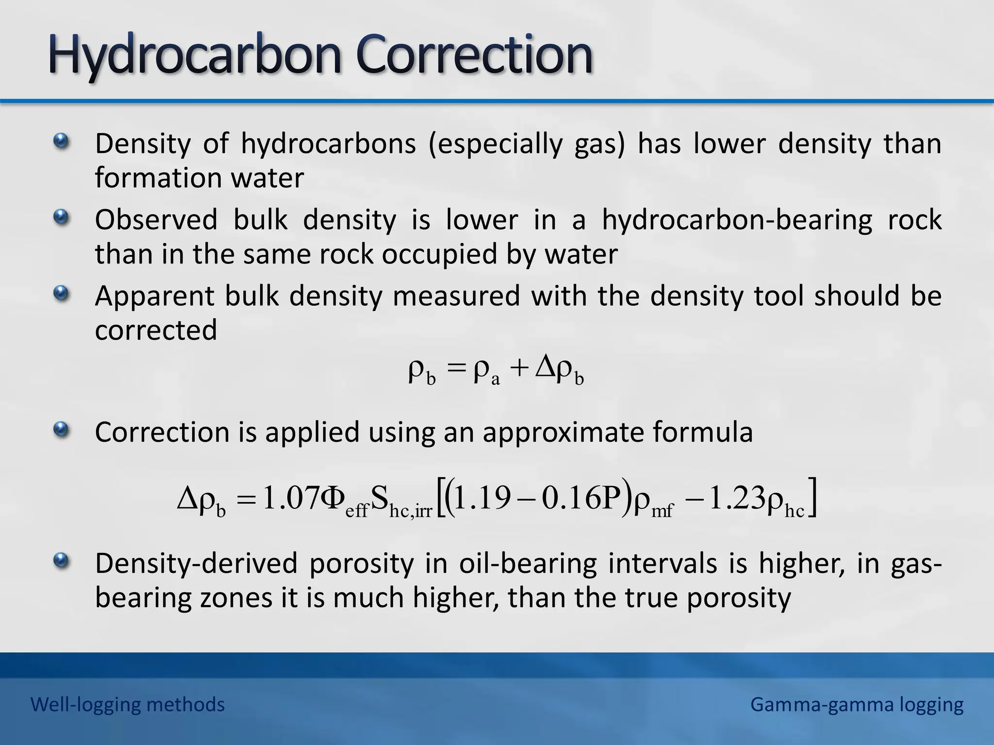 Density of hydrocarbons (especially gas) has lower density than
formation water
Observed bulk density is lower in a hydrocarbon-bearing rock
than in the same rock occupied by water
Apparent bulk density measured with the density tool should be
corrected
Correction is applied using an approximate formula
Density-derived porosity in oil-bearing intervals is higher, in gas-
bearing zones it is much higher, than the true porosity
b
a
b ρ
ρ
ρ 


 
 
hc
mf
hc,irr
eff
b 1.23ρ
ρ
0.16P
1.19
S
1.07Φ
Δρ 


Well-logging methods Gamma-gamma logging
 