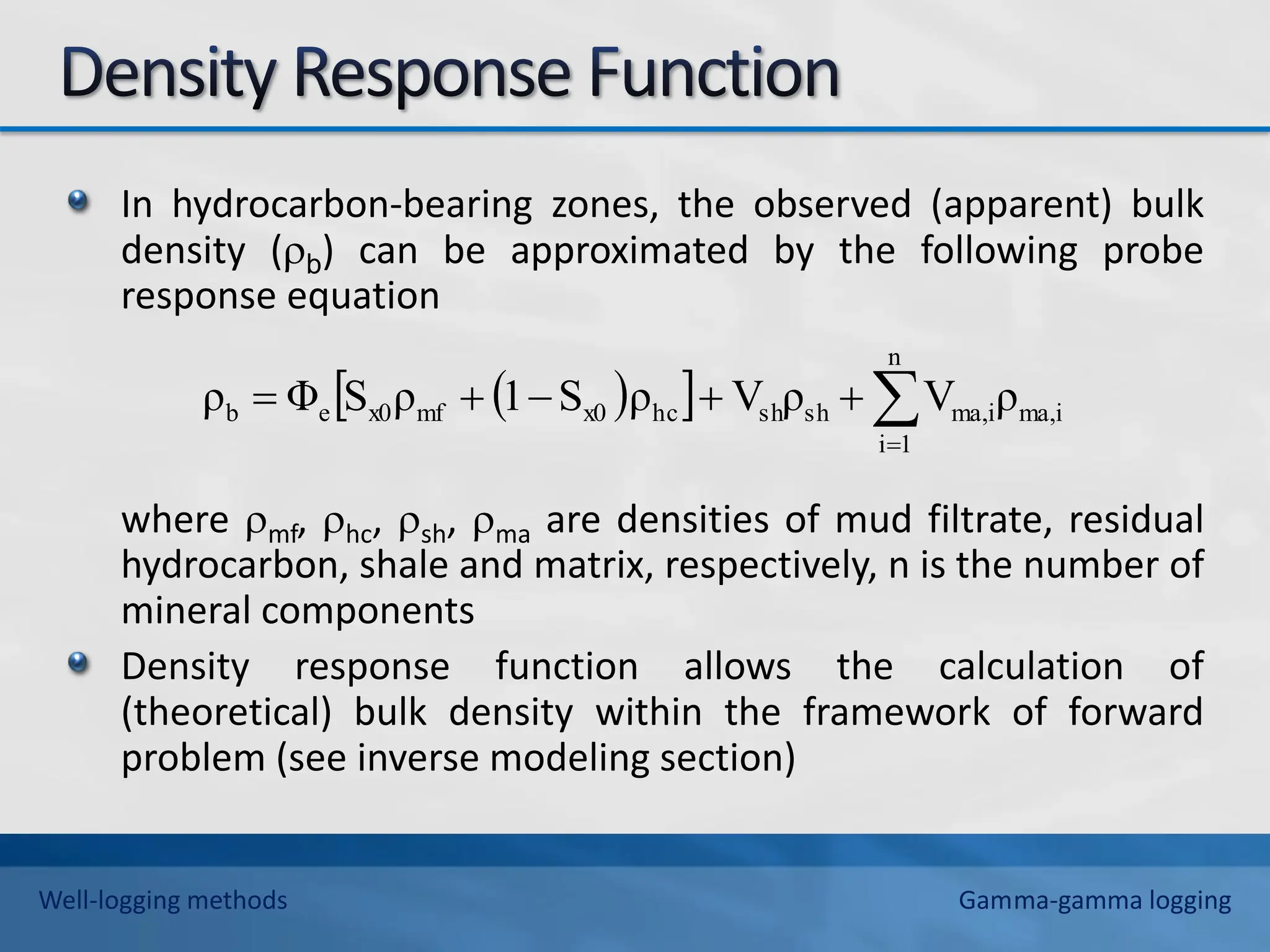 In hydrocarbon-bearing zones, the observed (apparent) bulk
density (b) can be approximated by the following probe
response equation
where mf, hc, sh, ma are densities of mud filtrate, residual
hydrocarbon, shale and matrix, respectively, n is the number of
mineral components
Density response function allows the calculation of
(theoretical) bulk density within the framework of forward
problem (see inverse modeling section)
 
  ma,i
n
1
i
ma,i
sh
sh
hc
x0
mf
x0
e
b ρ
V
ρ
V
ρ
S
1
ρ
S
Φ
ρ 






Well-logging methods Gamma-gamma logging
 