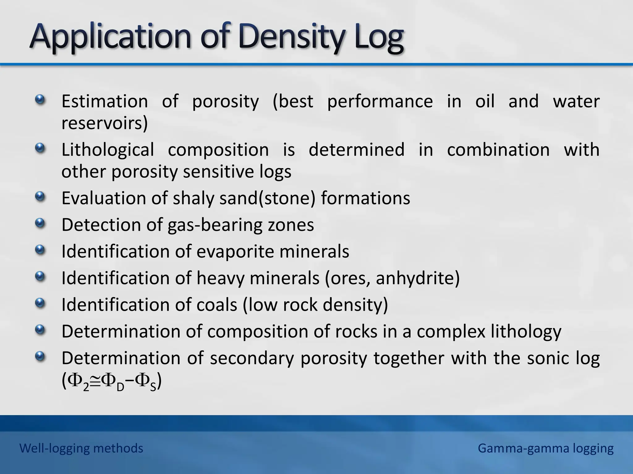 Estimation of porosity (best performance in oil and water
reservoirs)
Lithological composition is determined in combination with
other porosity sensitive logs
Evaluation of shaly sand(stone) formations
Detection of gas-bearing zones
Identification of evaporite minerals
Identification of heavy minerals (ores, anhydrite)
Identification of coals (low rock density)
Determination of composition of rocks in a complex lithology
Determination of secondary porosity together with the sonic log
(2D−S)
Well-logging methods Gamma-gamma logging
 