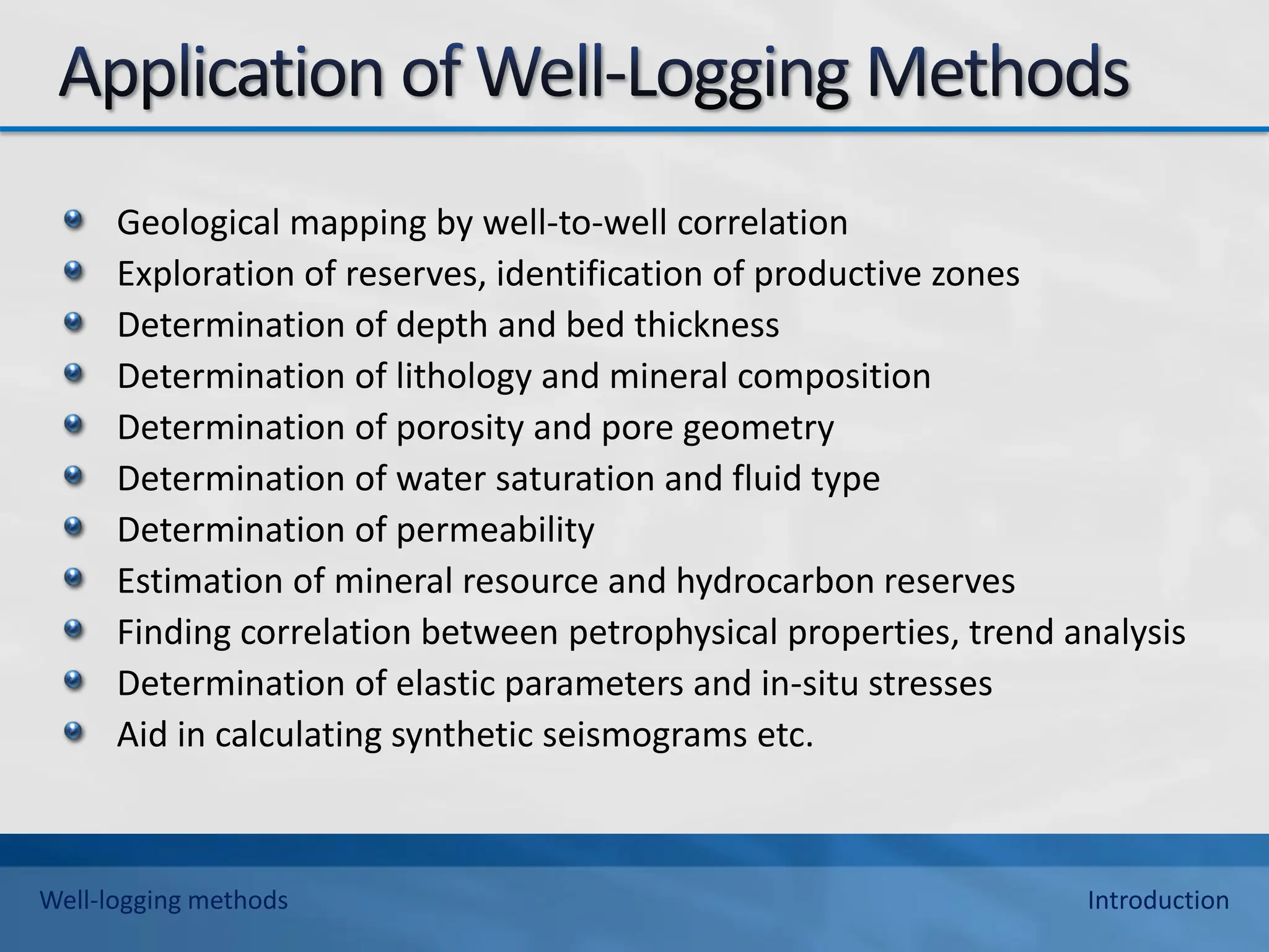 Geological mapping by well-to-well correlation
Exploration of reserves, identification of productive zones
Determination of depth and bed thickness
Determination of lithology and mineral composition
Determination of porosity and pore geometry
Determination of water saturation and fluid type
Determination of permeability
Estimation of mineral resource and hydrocarbon reserves
Finding correlation between petrophysical properties, trend analysis
Determination of elastic parameters and in-situ stresses
Aid in calculating synthetic seismograms etc.
Well-logging methods Introduction
 