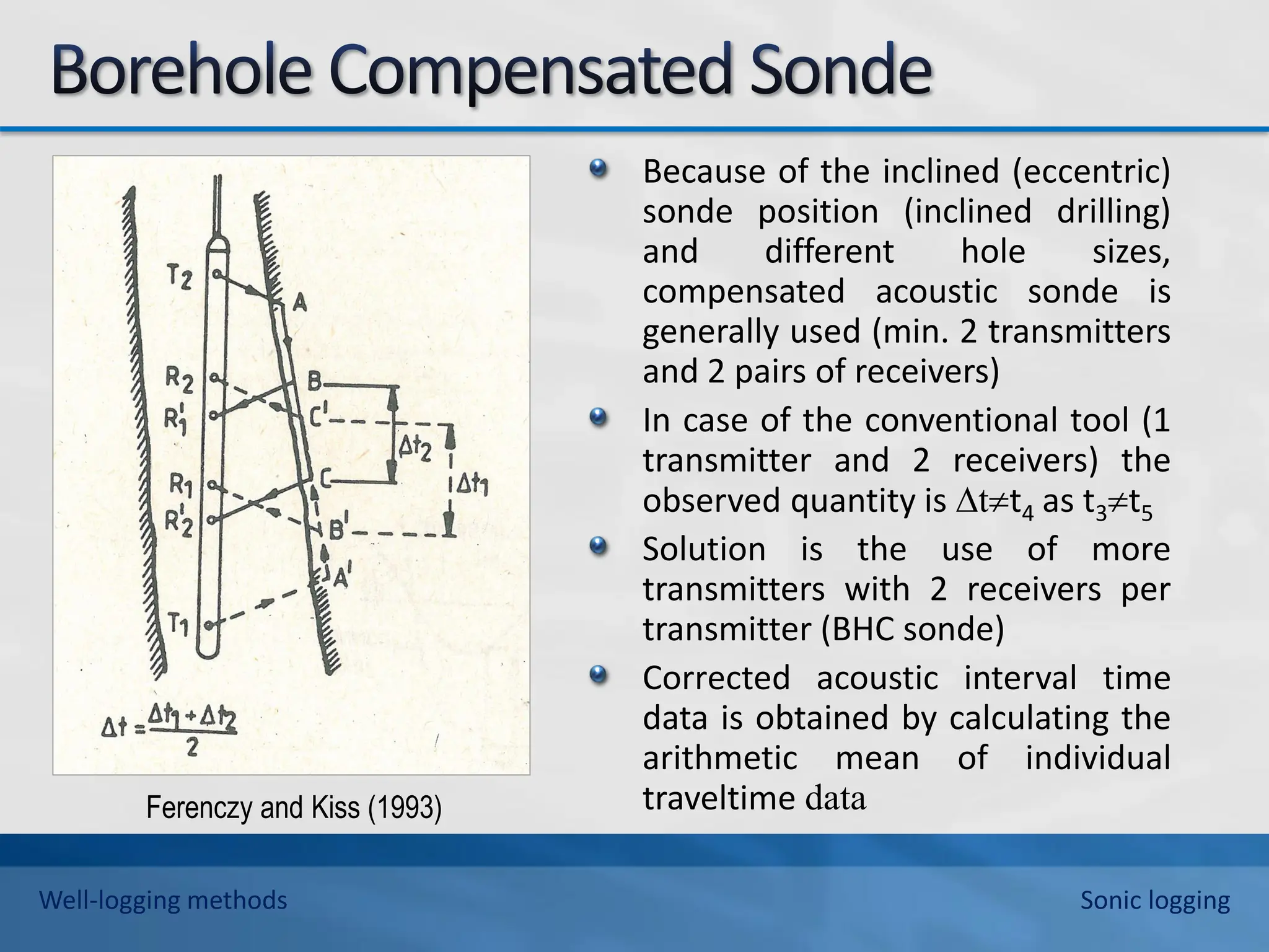 Because of the inclined (eccentric)
sonde position (inclined drilling)
and different hole sizes,
compensated acoustic sonde is
generally used (min. 2 transmitters
and 2 pairs of receivers)
In case of the conventional tool (1
transmitter and 2 receivers) the
observed quantity is ∆tt4 as t3t5
Solution is the use of more
transmitters with 2 receivers per
transmitter (BHC sonde)
Corrected acoustic interval time
data is obtained by calculating the
arithmetic mean of individual
traveltime data
Ferenczy and Kiss (1993)
Well-logging methods Sonic logging
 
