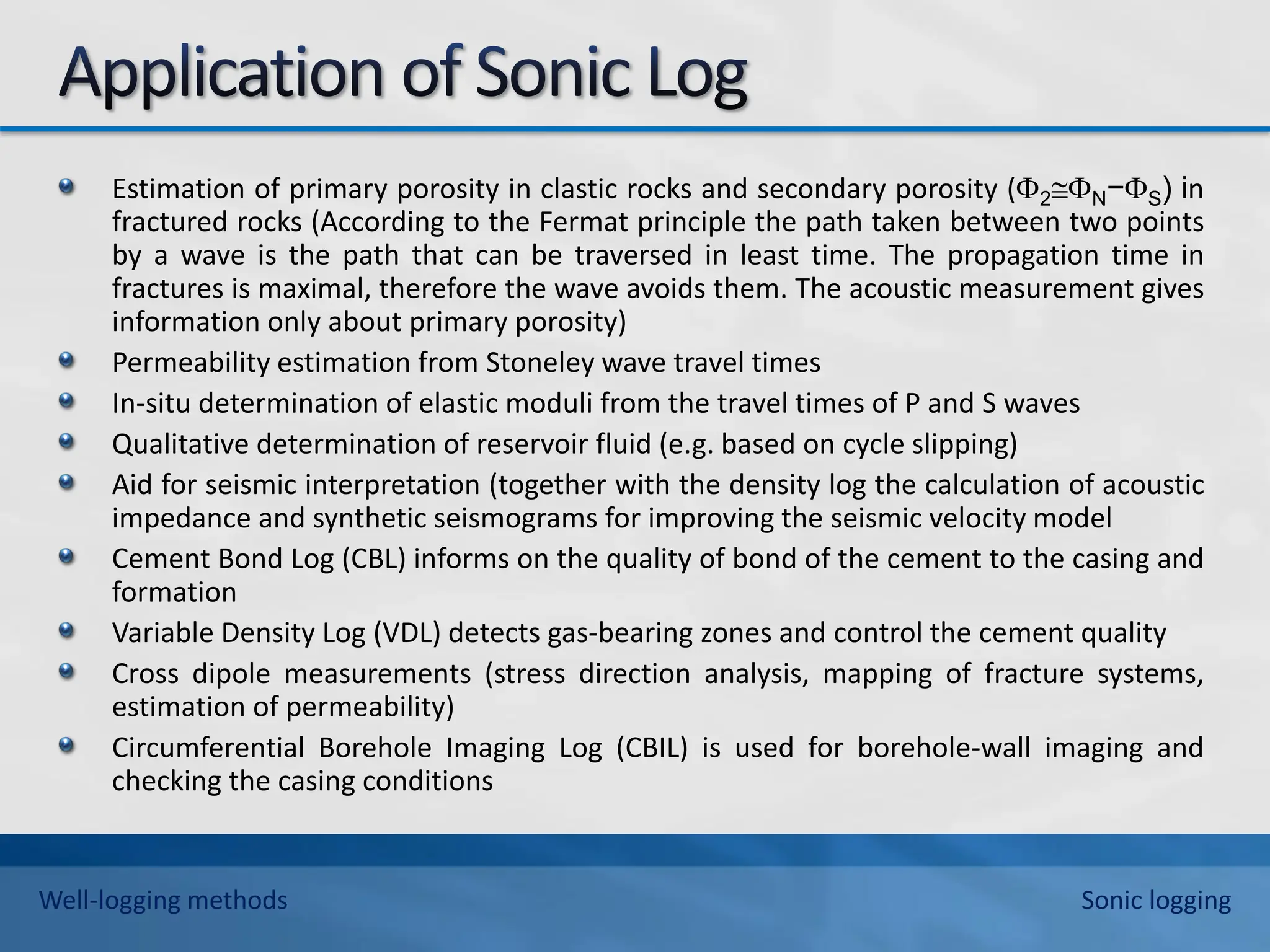 Estimation of primary porosity in clastic rocks and secondary porosity (2N−S) in
fractured rocks (According to the Fermat principle the path taken between two points
by a wave is the path that can be traversed in least time. The propagation time in
fractures is maximal, therefore the wave avoids them. The acoustic measurement gives
information only about primary porosity)
Permeability estimation from Stoneley wave travel times
In-situ determination of elastic moduli from the travel times of P and S waves
Qualitative determination of reservoir fluid (e.g. based on cycle slipping)
Aid for seismic interpretation (together with the density log the calculation of acoustic
impedance and synthetic seismograms for improving the seismic velocity model
Cement Bond Log (CBL) informs on the quality of bond of the cement to the casing and
formation
Variable Density Log (VDL) detects gas-bearing zones and control the cement quality
Cross dipole measurements (stress direction analysis, mapping of fracture systems,
estimation of permeability)
Circumferential Borehole Imaging Log (CBIL) is used for borehole-wall imaging and
checking the casing conditions
Well-logging methods Sonic logging
 