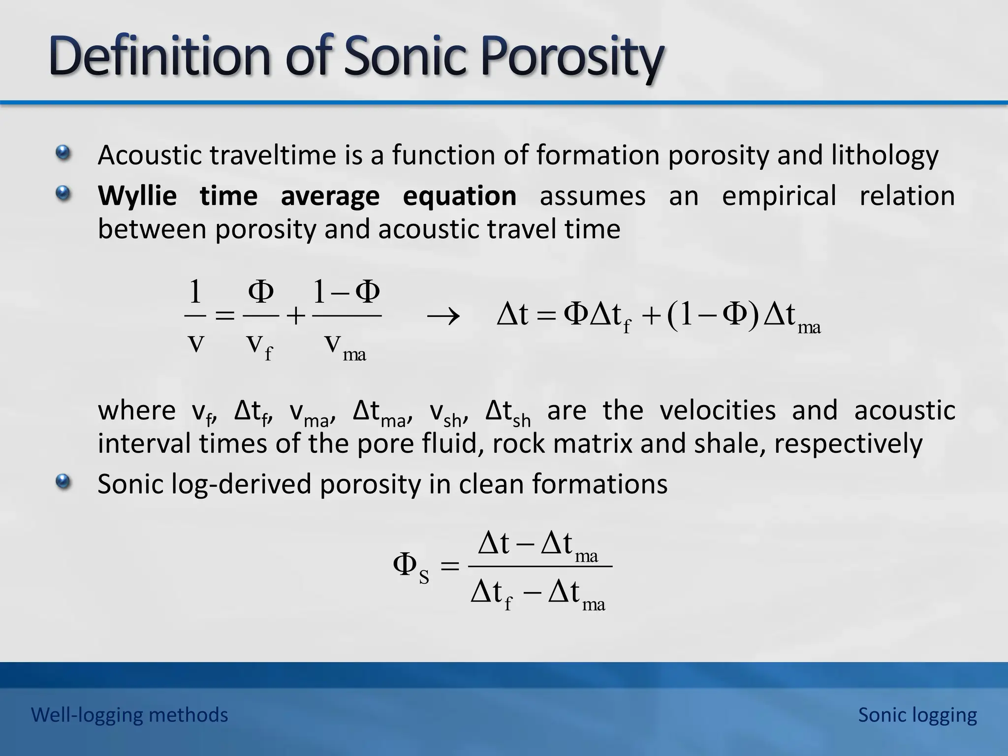 Acoustic traveltime is a function of formation porosity and lithology
Wyllie time average equation assumes an empirical relation
between porosity and acoustic travel time
where vf, ∆tf, vma, ∆tma, vsh, ∆tsh are the velocities and acoustic
interval times of the pore fluid, rock matrix and shale, respectively
Sonic log-derived porosity in clean formations
ma
f
ma
f
Δt
Φ)
(1
ΦΔt
Δt
v
Φ
1
v
v
1








ma
f
ma
S
Δt
Δt
Δt
Δt
Φ



Well-logging methods Sonic logging
 
