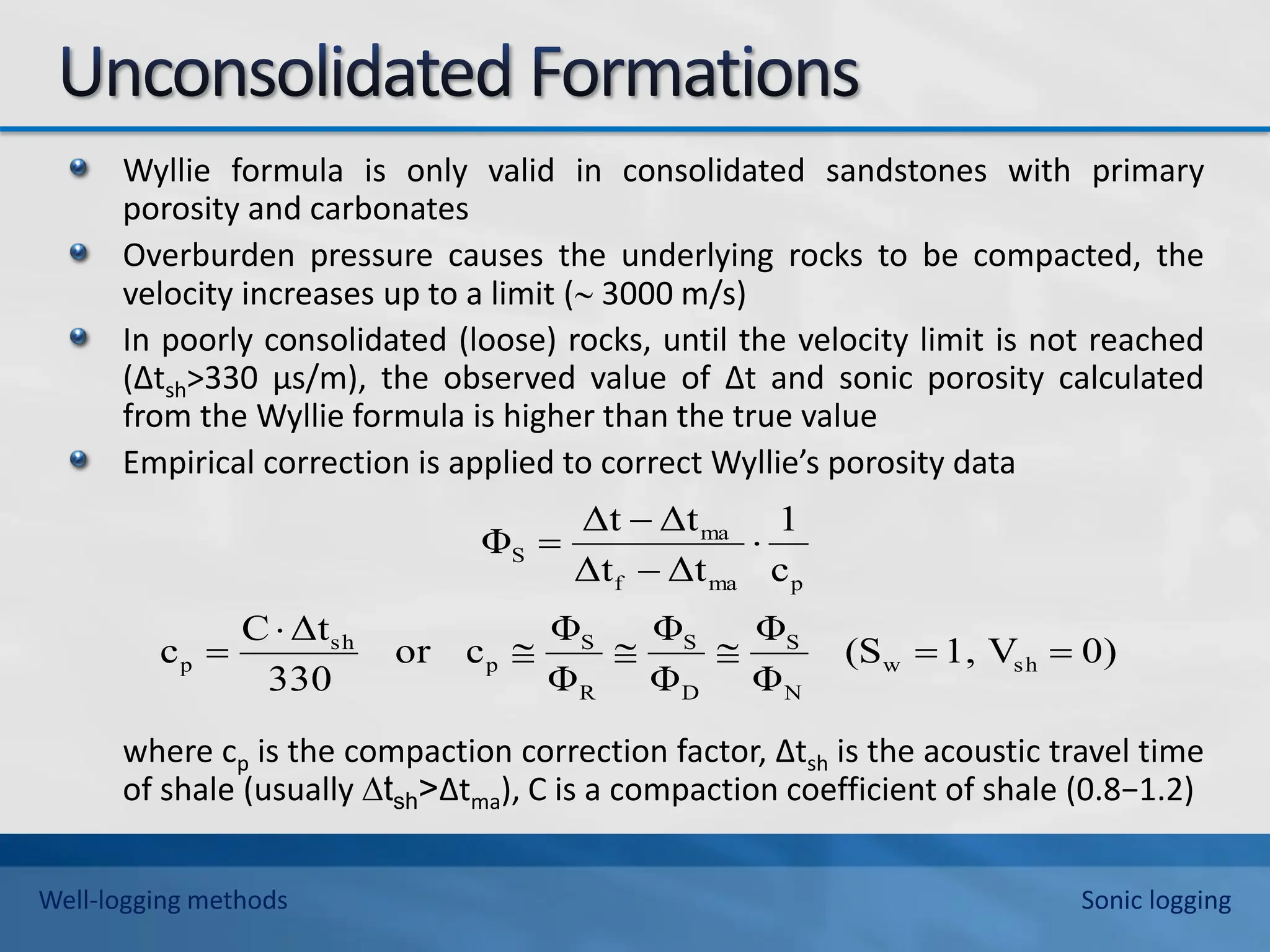Wyllie formula is only valid in consolidated sandstones with primary
porosity and carbonates
Overburden pressure causes the underlying rocks to be compacted, the
velocity increases up to a limit ( 3000 m/s)
In poorly consolidated (loose) rocks, until the velocity limit is not reached
(∆tsh>330 μs/m), the observed value of ∆t and sonic porosity calculated
from the Wyllie formula is higher than the true value
Empirical correction is applied to correct Wyllie’s porosity data
where cp is the compaction correction factor, ∆tsh is the acoustic travel time
of shale (usually ∆tsh>∆tma), C is a compaction coefficient of shale (0.8−1.2)
0)
V
1,
(S
Φ
Φ
Φ
Φ
Φ
Φ
c
or
330
Δt
C
c
c
1
Δt
Δt
Δt
Δt
Φ
sh
w
N
S
D
S
R
S
p
sh
p
p
ma
f
ma
S











Well-logging methods Sonic logging
 