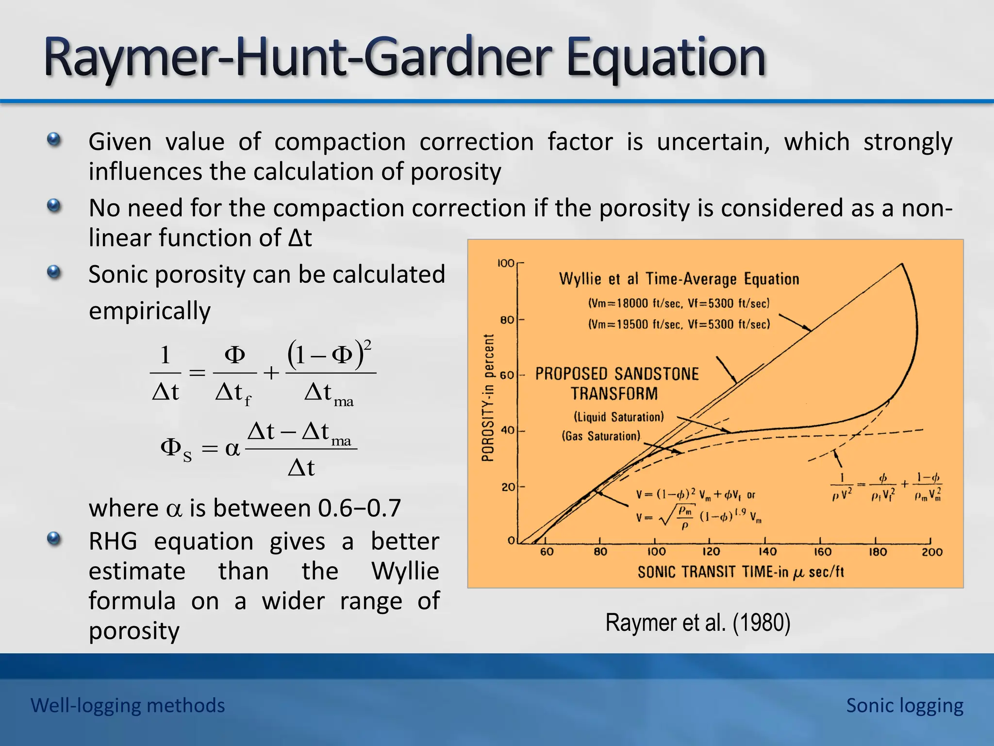 Given value of compaction correction factor is uncertain, which strongly
influences the calculation of porosity
No need for the compaction correction if the porosity is considered as a non-
linear function of ∆t
Sonic porosity can be calculated
empirically
where  is between 0.6−0.7
 
Δt
Δt
Δt
α
Φ
Δt
Φ
1
Δt
Φ
Δt
1
ma
S
ma
2
f





RHG equation gives a better
estimate than the Wyllie
formula on a wider range of
porosity Raymer et al. (1980)
Well-logging methods Sonic logging
 