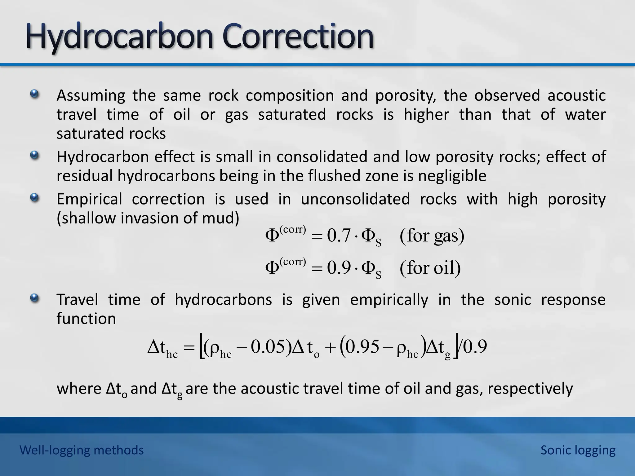 Assuming the same rock composition and porosity, the observed acoustic
travel time of oil or gas saturated rocks is higher than that of water
saturated rocks
Hydrocarbon effect is small in consolidated and low porosity rocks; effect of
residual hydrocarbons being in the flushed zone is negligible
Empirical correction is used in unconsolidated rocks with high porosity
(shallow invasion of mud)
Travel time of hydrocarbons is given empirically in the sonic response
function
where ∆to and ∆tg are the acoustic travel time of oil and gas, respectively
oil)
for
(
Φ
9
.
0
Φ
gas)
for
(
Φ
7
.
0
Φ
S
(corr)
S
(corr)




 
 /0.9
Δt
ρ
0.95
t
0.05)Δ
(ρ
Δt g
hc
o
hc
hc 



Well-logging methods Sonic logging
 