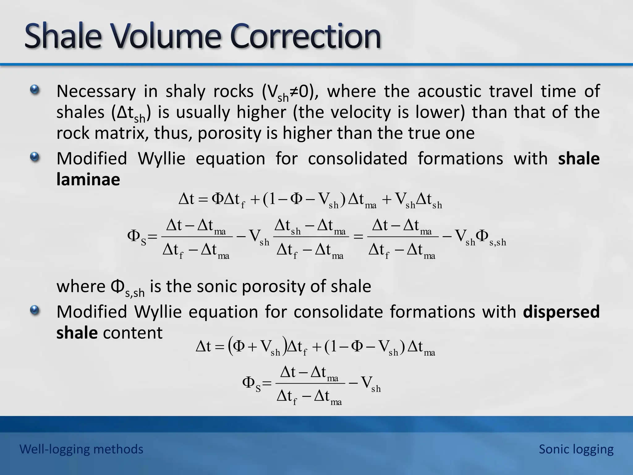 Necessary in shaly rocks (Vsh≠0), where the acoustic travel time of
shales (∆tsh) is usually higher (the velocity is lower) than that of the
rock matrix, thus, porosity is higher than the true one
Modified Wyllie equation for consolidated formations with shale
laminae
where Φs,sh is the sonic porosity of shale
Modified Wyllie equation for consolidate formations with dispersed
shale content
sh
,
s
sh
ma
f
ma
ma
f
ma
sh
sh
ma
f
ma
S
sh
sh
ma
sh
f
V
Δt
Δt
Δt
Δt
Δt
Δt
Δt
Δt
V
Δt
Δt
Δt
Δt
Δt
V
Δt
)
V
Φ
(1
ΦΔt
Δt

















 
sh
ma
f
ma
S
ma
sh
f
sh
V
Δt
Δt
Δt
Δt
Δt
)
V
Φ
(1
Δt
V
Φ
Δt










Well-logging methods Sonic logging
 