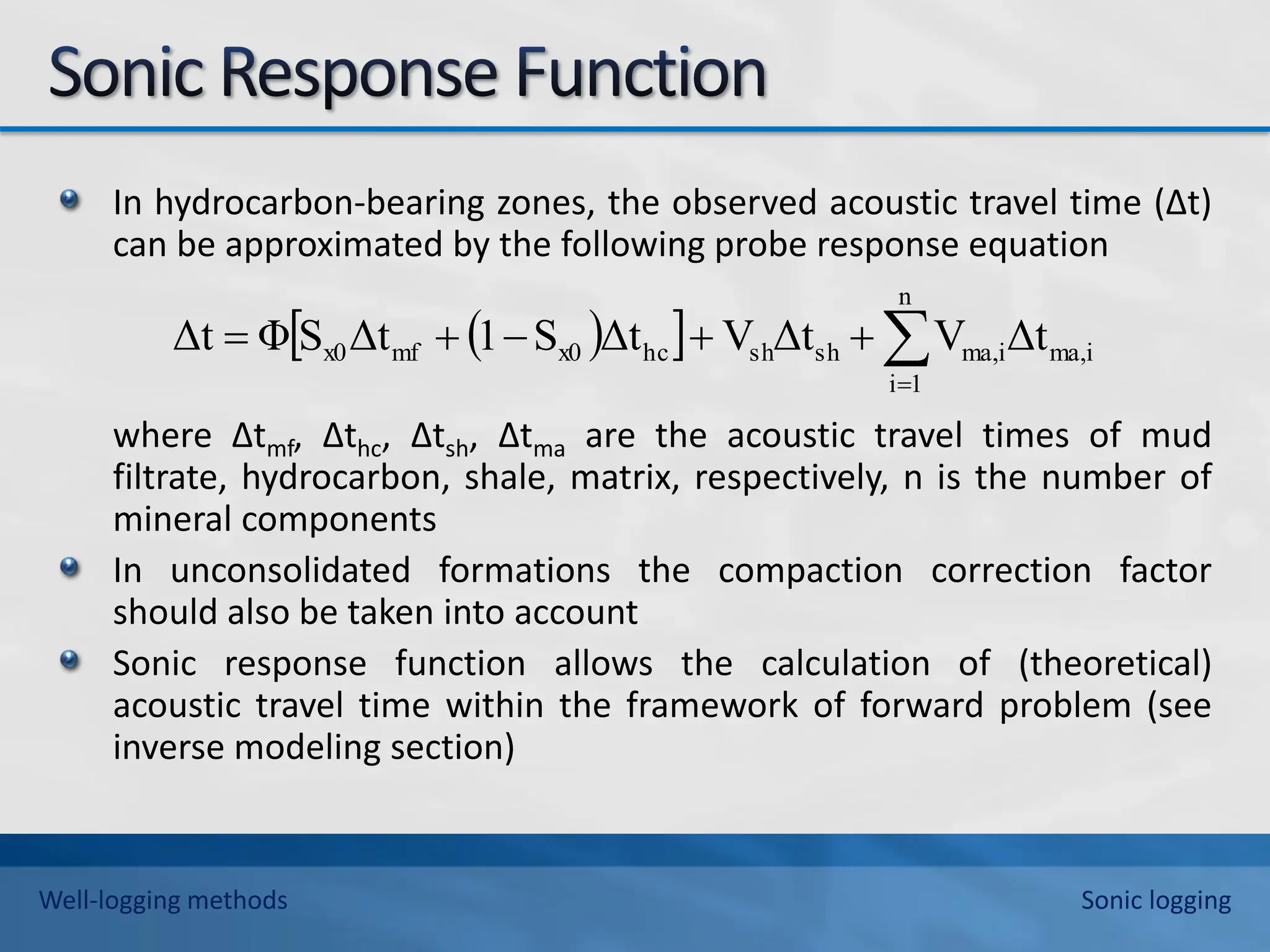 In hydrocarbon-bearing zones, the observed acoustic travel time (∆t)
can be approximated by the following probe response equation
where ∆tmf, ∆thc, ∆tsh, ∆tma are the acoustic travel times of mud
filtrate, hydrocarbon, shale, matrix, respectively, n is the number of
mineral components
In unconsolidated formations the compaction correction factor
should also be taken into account
Sonic response function allows the calculation of (theoretical)
acoustic travel time within the framework of forward problem (see
inverse modeling section)
 
  ma,i
n
1
i
ma,i
sh
sh
hc
x0
mf
x0 Δt
V
Δt
V
Δt
S
1
Δt
S
Φ
Δt 






Well-logging methods Sonic logging
 