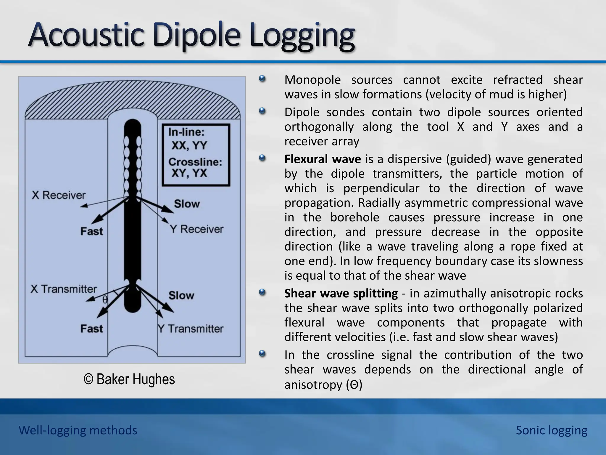 Monopole sources cannot excite refracted shear
waves in slow formations (velocity of mud is higher)
Dipole sondes contain two dipole sources oriented
orthogonally along the tool X and Y axes and a
receiver array
Flexural wave is a dispersive (guided) wave generated
by the dipole transmitters, the particle motion of
which is perpendicular to the direction of wave
propagation. Radially asymmetric compressional wave
in the borehole causes pressure increase in one
direction, and pressure decrease in the opposite
direction (like a wave traveling along a rope fixed at
one end). In low frequency boundary case its slowness
is equal to that of the shear wave
Shear wave splitting - in azimuthally anisotropic rocks
the shear wave splits into two orthogonally polarized
flexural wave components that propagate with
different velocities (i.e. fast and slow shear waves)
In the crossline signal the contribution of the two
shear waves depends on the directional angle of
anisotropy (Θ)
© Baker Hughes
Well-logging methods Sonic logging
 