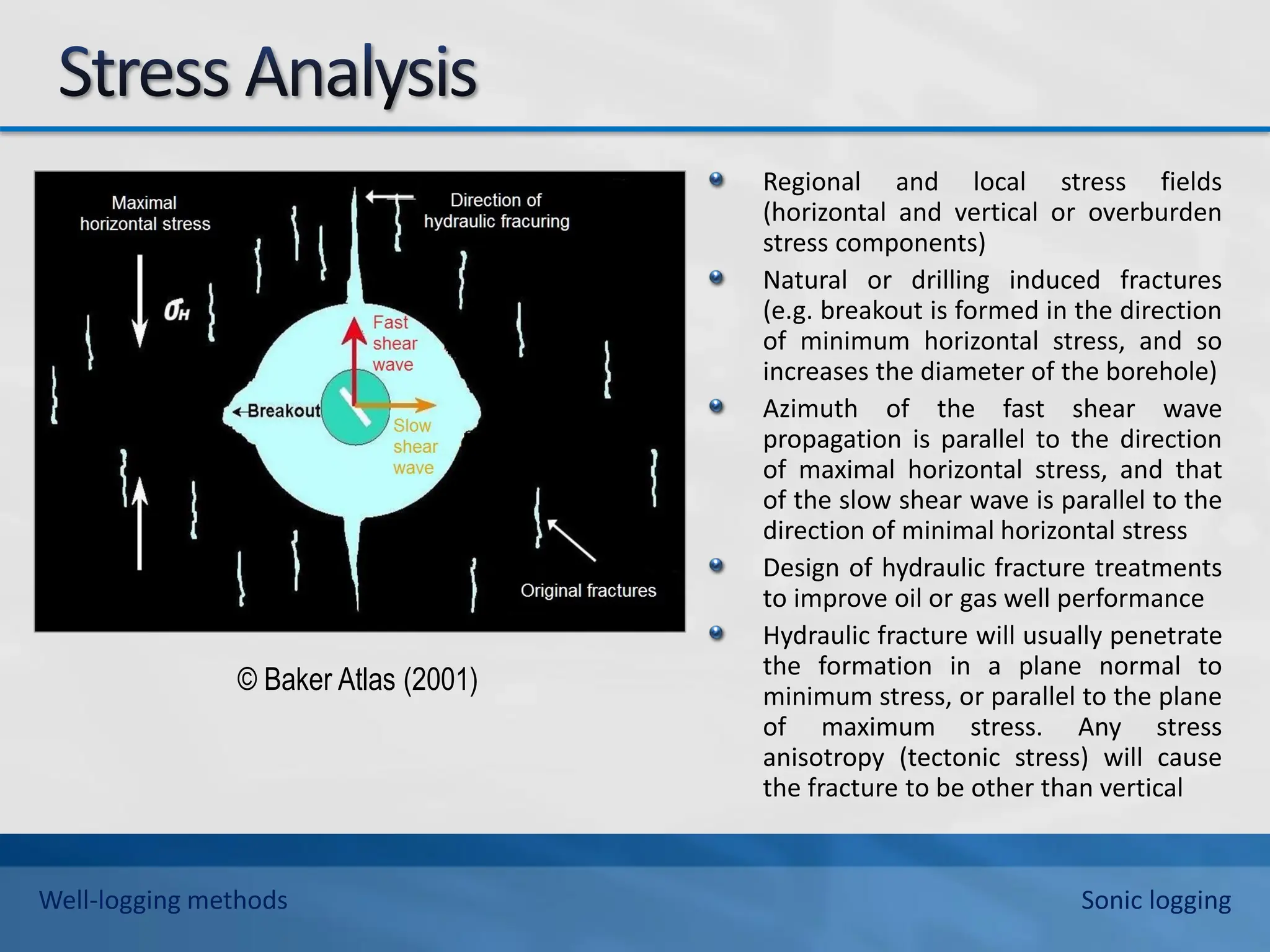 Regional and local stress fields
(horizontal and vertical or overburden
stress components)
Natural or drilling induced fractures
(e.g. breakout is formed in the direction
of minimum horizontal stress, and so
increases the diameter of the borehole)
Azimuth of the fast shear wave
propagation is parallel to the direction
of maximal horizontal stress, and that
of the slow shear wave is parallel to the
direction of minimal horizontal stress
Design of hydraulic fracture treatments
to improve oil or gas well performance
Hydraulic fracture will usually penetrate
the formation in a plane normal to
minimum stress, or parallel to the plane
of maximum stress. Any stress
anisotropy (tectonic stress) will cause
the fracture to be other than vertical
© Baker Atlas (2001)
Well-logging methods Sonic logging
 