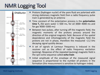 ©Halliburton Protons (hydrogen nuclei) of the pore fluid are polarized with
strong stationary magnetic field then a radio frequency pulse
train is generated by an antenna
Time constant of the polarization process is the polarization
time T1 (for pore water 1−500 ms, for oil 3000−4000 ms and
for gas 4000−5000 ms)
Between two pulses, after turning off the magnetic field, the
magnetic moments of the protons precess around the
direction of the original magnetic field. Because of the spatial
dependence and inhomogeneity of the magnetic field the
protons are not in phase, therefore the measured 2.2 kHz
decaying signal quickly decays
A set of signals at Larmour frequency is induced in the
receiver coil as the effect of radio frequency excitation
(pulsing). Response of the repeated (pulsing) magnetic field is
the spin-echo sequence called echo-train
Initial amplitude of the envelope of the measured signal
sequence is proportional to the number of protons in the
formation (the measurement is sensitive to hydrogen index)
Well-logging methods NMR logging
 