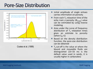 Initial amplitude of single echoes
carries information on porosity
From each T2 relaxation time of the
echo train a porosity (ΦNMR) value
can be estimated by using inverse
modeling
Area under the curve of frequency
distribution of T2 relaxation times
gives an estimate to porosity
(when Sw=1)
Based on the density distribution
function, the pore-size distribution
can be obtained
T2 cut-off is the value at where the
bound and moveable fluids are
distinguished (23−33 ms is the
default value used in sands, it is
usually higher in carbonates)
Coates et al. (1999)
Well-logging methods NMR logging
 