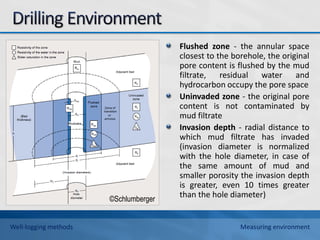 Flushed zone - the annular space
closest to the borehole, the original
pore content is flushed by the mud
filtrate, residual water and
hydrocarbon occupy the pore space
Uninvaded zone - the original pore
content is not contaminated by
mud filtrate
Invasion depth - radial distance to
which mud filtrate has invaded
(invasion diameter is normalized
with the hole diameter, in case of
the same amount of mud and
smaller porosity the invasion depth
is greater, even 10 times greater
than the hole diameter)
©Schlumberger
Well-logging methods Measuring environment
 