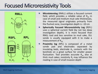Microlaterolog (RMLL) utilizes a focused current
field, which provides a reliable value of Rx0 in
case of small and medium mud cake thicknesses,
the measured signal originates primarily from
the flushed zone, investigation depth is 10 cm
Spherically Focused Microresistivity Log (RSFL)
uses a spherical current field (by not too deep
investigation depth), it is more focused than
RMLL tool and less sensitive to mud cake, DLL
sonde is usually equipped with it to make a
measurement of Rx0
Proximity log (RPL) is composed of a metal
sonde pad and electrodes separated by
insulating beds, electrode A0 contacts with the
borehole on a great surface for smaller power
fluctuation. Tool provides accurate Rx0 also at
thick mud cakes; resistivity Rt may influence the
reading in case of small invasion depth
Well-logging methods Resistivity logging
 