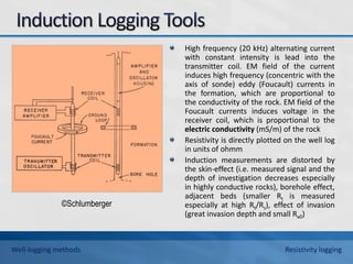 High frequency (20 kHz) alternating current
with constant intensity is lead into the
transmitter coil. EM field of the current
induces high frequency (concentric with the
axis of sonde) eddy (Foucault) currents in
the formation, which are proportional to
the conductivity of the rock. EM field of the
Foucault currents induces voltage in the
receiver coil, which is proportional to the
electric conductivity (mS/m) of the rock
Resistivity is directly plotted on the well log
in units of ohmm
Induction measurements are distorted by
the skin-effect (i.e. measured signal and the
depth of investigation decreases especially
in highly conductive rocks), borehole effect,
adjacent beds (smaller Rt is measured
especially at high Rt/Rs), effect of invasion
(great invasion depth and small Rx0)
©Schlumberger
Well-logging methods Resistivity logging
 