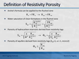 Archie’s formula can be applied to the flushed zone
Water saturation of clean formations in the flushed zone
Porosity of hydrocarbon reservoirs derived from resistivity logs
Porosity of aquifers derived from resistivity logs (Sx0=1, a  1, mn2)
mf
x0
w
0 FR
R
FR
R 


n
res.)
(hc
x0
mf
n
res.)
(hc
x0
(aquifer)
x0
x0
R
FR
R
R
S 

m
res.)
(hc
x0
mf
n
x0
R
n
res.)
(hc
x0
mf
m
x0
R
R
S
a
Φ
R
R
Φ
a
S 


x0
mf
R
R
R
Φ 
Well-logging methods Resistivity logging
 