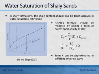 In shaly formations, the shale content should also be taken account in
water saturation estimation
Archie’s formula should be
modified by adding a term of
excess conductivity of clay
Term X can be approximated in
different empirical ways
Ellis and Singer (2007)
Well-logging methods Resistivity logging
X
FR
S
R
1
C
S
F
C
C
w
n
w
t
excess
n
w
w
t




 