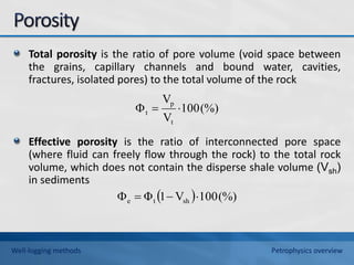 Total porosity is the ratio of pore volume (void space between
the grains, capillary channels and bound water, cavities,
fractures, isolated pores) to the total volume of the rock
Effective porosity is the ratio of interconnected pore space
(where fluid can freely flow through the rock) to the total rock
volume, which does not contain the disperse shale volume (Vsh)
in sediments
(%)
100
V
V
t
p
t 


  (%)
100
V
1
Φ sh
t
e 



Well-logging methods Petrophysics overview
 
