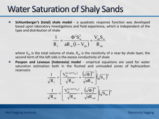 Schlumberger’s (total) shale model - a quadratic response function was developed
based upon laboratory investigations and field experience, which is independent of the
type and distribution of shale
where Vsh is the total volume of shale, Rsh is the resistivity of a near-by shale layer, the
second term of the left side is the excess conductivity of shale
Poupon and Leveaux (Indonesia) model - empirical equations are used for water
saturation estimation both in the flushed and uninvaded zones of hydrocarbon
reservoirs
  sh
w
sh
sh
w
2
w
2
t R
S
V
V
1
aR
S
Φ
R
1



 
   
 
   n
x0
mf
m
sh
V
0.5
1
sh
x0
n
w
w
m
sh
V
0.5
1
sh
t
S
aR
Φ
R
V
R
1
S
aR
Φ
R
V
R
1
sh
sh






















Well-logging methods Resistivity logging
 