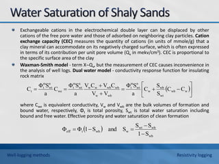 Exchangeable cations in the electrochemical double layer can be displaced by other
cations of the free pore water and those of adsorbed on neighboring clay particles. Cation
exchange capacity (CEC) measures the quantity of cations (in units of mmole/g) that a
clay mineral can accommodate on its negatively charged surface, which is often expressed
in terms of its contribution per unit pore volume (Qv in mekv/cm3). CEC is proportional to
the specific surface area of the clay
Waxman-Smith model - term XQv, but the measurement of CEC causes inconvenience in
the analysis of well logs. Dual water model - conductivity response function for insulating
rock matrix
where Cwe is equivalent conductivity, Vw and Vwb are the bulk volumes of formation and
bound water, respectively, Φt is total porosity, Swt is total water saturation including
bound and free water. Effective porosity and water saturation of clean formation
 











 w
wb
wt
wb
w
n
wt
m
t
wb
w
wb
wb
w
w
n
wt
m
t
we
n
wt
m
t
t C
C
S
S
C
a
S
Φ
V
V
C
V
C
V
a
S
Φ
C
a
S
Φ
C
 
wb
wb
wt
w
wb
t
eff
S
1
S
S
S
and
S
1
Φ
Φ





Well-logging methods Resistivity logging
 