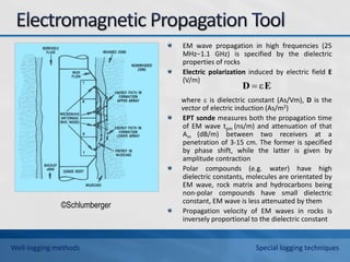 EM wave propagation in high frequencies (25
MHz−1.1 GHz) is specified by the dielectric
properties of rocks
Electric polarization induced by electric field E
(V/m)
where  is dielectric constant (As/Vm), D is the
vector of electric induction (As/m2)
EPT sonde measures both the propagation time
of EM wave tpm (ns/m) and attenuation of that
Am (dB/m) between two receivers at a
penetration of 3-15 cm. The former is specified
by phase shift, while the latter is given by
amplitude contraction
Polar compounds (e.g. water) have high
dielectric constants, molecules are orientated by
EM wave, rock matrix and hydrocarbons being
non-polar compounds have small dielectric
constant, EM wave is less attenuated by them
Propagation velocity of EM waves in rocks is
inversely proportional to the dielectric constant
E
D ε

©Schlumberger
Well-logging methods Special logging techniques
 