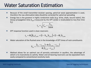 Because of the small transmitter-receiver spacing, spherical wave approximation is used,
therefore the raw attenuation data should be corrected for spherical spreading
Energy loss is the greatest in highly conductive rocks (e.g. brine, shale, bound water), the
(lossy) propagation time (tpm) measured by the EPT sonde is recalculated to loss-free time
(tp)
EPT response function used in clean reservoirs
Water saturation of the flushed zone in the knowledge of EPT times of rock constituents
Method allows for an optimal use of porosity estimation in aquifers, the advantage of
which is its insensitivity to salinity. Water and oil-bearing reservoirs can be separated more
easily compared to conventional resistivity tools
3604
A
t
t m
2
pm
p 

 
    ma
p,
t
hc
p,
x0
mf
p,
x0
t
p t
Φ
1
t
S
1
t
S
Φ
t 




   
 
hc
p,
mf
p,
t
hc
p,
ma
p,
t
ma
p,
p
x0
t
t
Φ
t
t
Φ
t
t
S





Well-logging methods Special logging techniques
 