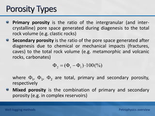 Primary porosity is the ratio of the intergranular (and inter-
crystalline) pore space generated during diagenesis to the total
rock volume (e.g. clastic rocks)
Secondary porosity is the ratio of the pore space generated after
diagenesis due to chemical or mechanical impacts (fractures,
caves) to the total rock volume (e.g. metamorphic and volcanic
rocks, carbonates)
where t, 1, 2 are total, primary and secondary porosity,
respectively
Mixed porosity is the combination of primary and secondary
porosity (e.g. in complex reservoirs)
(%)
100
)
Φ
(Φ
Φ 1
t
2 


Well-logging methods Petrophysics overview
 