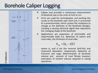 ©
Halliburton
Caliper tool provides a continuous measurement
of borehole size in the units of inch or cm
Arms are used for centralization and pushing the
sonde to the borehole wall. Each arm is connected
to a potentiometer, which causes the resistance to
change as the diameter of the borehole changes,
creating a varying electrical signal that represents
the changing shape of the borehole
Applications are separation of permeable and
impermeable beds (i.e. detection of cavern and
mud cake), the thickness of mud cake
where dn and d are the nominal (drill-bit) and
measured diameters, respectively; detection of
fractures and vugs; determination of borehole
volume and amount of mud filtrate invasion;
estimation of cement volume required in casing
operations
 /2
d
d
h n
mc 

Well-logging methods Special logging techniques
 