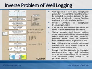 Well logs serve as input data, petrophysical
parameters represent the model that should
be estimated, the relation between the data
and model are given by response functions
applicable to predict synthetic well logs
Inversion unknowns are petrophysical
(reservoir) parameters
A set of local joint inversion procedures are
solved to estimate the model parameters
Slightly overdetermined inverse problem
solved by the weighted least squares method
(weigh coefficients are data variances),
prediction errors should be normalized
because of the different magnitudes of data
Layer thicknesses are normally determined
manually or by cluster analysis (they are not
in the local response functions)
Interval inversion approach for improving
overdetermination rate and estimation
accuracy, estimation of layer thicknesses and
zone parameters varying slowly in the
processed interval
©Gearhart
Well-logging methods Interpretation of well logs
 